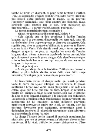 – 459 – 
tombe de Brom en diamant, ni pour bénir l’enfant à Farthen Dûr. Les esprits des dragons sont différents des nôtres ; ils n’ont pas besoin d’être protégés par la magie. Ils ne peuvent l’employer sciemment, sauf pour émettre des flammes, mais, lorsqu’ils sont touchés par le don, leur puissance est incomparable… Tu parais troublé, Eragon. Pourquoi ? 
Le garçon regardait fixement ses mains : 
— Qu’est-ce que cela signifie pour moi, Maître ? 
— Cela signifie que tu dois continuer à étudier l’ancien langage, car il te permettra d’accomplir des actes qui, sans lui, se révéleraient bien trop complexes et bien trop dangereux. Cela signifie que, si tu es capturé et bâillonné, tu pourras te libérer, comme l’a fait Vanir. Cela signifie aussi que, si tu es capturé et drogué, et que tu ne peux te rappeler les mots de l’ancien langage, alors, même là, tu seras capable de lancer un sort, bien qu’uniquement en cas de grave danger. Cela signifie encore que, si tu as besoin de lancer un sort qui n’a pas de nom en ancien langage, tu le pourras. 
Il se tut, puis ajouta : 
— Mais prends garde à la tentation d’utiliser ces pouvoirs. Même le plus habile d’entre nous évite d’en faire usage inconsidérément, par peur de mourir, ou pire encore. 
Le lendemain matin, et chaque matin qui suivit, pendant toute la durée du séjour d’Eragon en Ellesméra, le garçon s’entraîna à l’épée avec Vanir ; mais plus jamais il ne céda à la colère, quoi que l’elfe pût dire ou faire. Eragon se refusait à perdre de l’énergie à cause de leur rivalité. Son dos le torturait de plus en plus souvent, l’acculant à la limite de son endurance. Les crises le démolissaient, le fragilisaient ; des mouvements qui auparavant ne lui causaient aucune difficulté pouvaient maintenant l’envoyer se tordre sur le sol. Le Rimgar, dont les postures devenaient plus exigeantes, commençait aussi à déclencher des crises. Il lui arrivait couramment d’en subir trois ou quatre dans la même journée. 
Le visage d’Eragon devint hagard. Il marchait en traînant les pieds, d’un pas lent et précautionneux, s’efforçant d’économiser ses forces. Il lui était difficile de penser clairement et d’être  