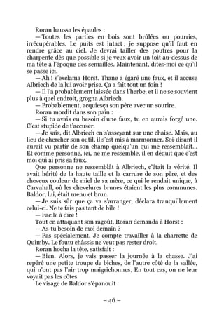 – 46 – 
Roran haussa les épaules : 
— Toutes les parties en bois sont brûlées ou pourries, irrécupérables. Le puits est intact ; je suppose qu’il faut en rendre grâce au ciel. Je devrai tailler des poutres pour la charpente dès que possible si je veux avoir un toit au-dessus de ma tête à l’époque des semailles. Maintenant, dites-moi ce qu’il se passe ici. 
— Ah ! s’exclama Horst. Thane a égaré une faux, et il accuse Albriech de la lui avoir prise. Ça a fait tout un foin ! 
— Il l’a probablement laissée dans l’herbe, et il ne se souvient plus à quel endroit, grogna Albriech. 
— Probablement, acquiesça son père avec un sourire. 
Roran mordit dans son pain : 
— Si tu avais eu besoin d’une faux, tu en aurais forgé une. C’est stupide de t’accuser. 
— Je sais, dit Albriech en s’asseyant sur une chaise. Mais, au lieu de chercher son outil, il s’est mis à marmonner. Soi-disant il aurait vu partir de son champ quelqu’un qui me ressemblait… Et comme personne, ici, ne me ressemble, il en déduit que c’est moi qui ai pris sa faux. 
Que personne ne ressemblât à Albriech, c’était la vérité. Il avait hérité de la haute taille et la carrure de son père, et des cheveux couleur de miel de sa mère, ce qui le rendait unique, à Carvahall, où les chevelures brunes étaient les plus communes. Baldor, lui, était menu et brun. 
— Je suis sûr que ça va s’arranger, déclara tranquillement celui-ci. Ne te fais pas tant de bile ! 
— Facile à dire ! 
Tout en attaquant son ragoût, Roran demanda à Horst : 
— As-tu besoin de moi demain ? 
— Pas spécialement. Je compte travailler à la charrette de Quimby. Le foutu châssis ne veut pas rester droit. 
Roran hocha la tête, satisfait : 
— Bien. Alors, je vais passer la journée à la chasse. J’ai repéré une petite troupe de biches, de l’autre côté de la vallée, qui n’ont pas l’air trop maigrichonnes. En tout cas, on ne leur voyait pas les côtes. 
Le visage de Baldor s’épanouit :  
