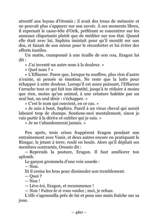 – 460 – 
attentif aux leçons d’Oromis ; il avait des trous de mémoire et ne pouvait plus s’appuyer sur son savoir. À ses moments libres, il reprenait le casse-tête d’Orik, préférant se concentrer sur les anneaux cliquetants plutôt que de méditer sur son état. Quand elle était avec lui, Saphira insistait pour qu’il montât sur son dos, et faisait de son mieux pour le réconforter et lui éviter des efforts inutiles. 
Un matin, cramponné à une écaille de son cou, Eragon lui dit: 
« J’ai inventé un autre nom à la douleur. » 
« Quel nom ? » 
« L’Effaceur. Parce que, lorsque tu souffres, plus rien d’autre n’existe, ni pensée ni émotion. Ne reste que la lutte pour échapper à cette douleur. Lorsqu’il est assez puissant, l’Effaceur t’arrache tout ce qui fait ton identité, jusqu’à te réduire à moins que rien, moins qu’un animal, à une créature habitée par un seul but, un seul désir : s’échapper. » 
« C’est le nom qui convient, en ce cas. » 
« Je suis à bout, Saphira. Pareil à un vieux cheval qui aurait labouré trop de champs. Soutiens-moi mentalement, sinon je vais partir à la dérive et oublier qui je suis. » 
« Je ne t’abandonnerai jamais. » 
Peu après, trois crises frappèrent Eragon pendant son entraînement avec Vanir, et deux autres encore en pratiquant le Rimgar, le jetant à terre, roulé en boule. Alors qu’il dépliait ses membres contractés, Oromis dit : 
— Reprends la posture, Eragon. Il faut améliorer ton aplomb. 
Le garçon grommela d’une voix sourde : 
— Non. 
Et il croisa les bras pour dissimuler son tremblement. 
— Quoi ? 
— Non ! 
— Lève-toi, Eragon, et recommence ! 
— Non ! Faites-le si vous voulez ; moi, je refuse. 
L’elfe s’agenouilla près de lui et posa une main fraîche sur sa joue.  