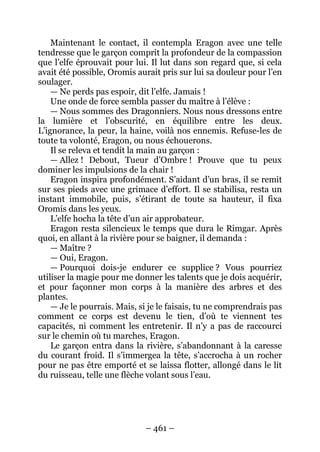 – 461 – 
Maintenant le contact, il contempla Eragon avec une telle tendresse que le garçon comprit la profondeur de la compassion que l’elfe éprouvait pour lui. Il lut dans son regard que, si cela avait été possible, Oromis aurait pris sur lui sa douleur pour l’en soulager. 
— Ne perds pas espoir, dit l’elfe. Jamais ! 
Une onde de force sembla passer du maître à l’élève : 
— Nous sommes des Dragonniers. Nous nous dressons entre la lumière et l’obscurité, en équilibre entre les deux. L’ignorance, la peur, la haine, voilà nos ennemis. Refuse-les de toute ta volonté, Eragon, ou nous échouerons. 
Il se releva et tendit la main au garçon : 
— Allez ! Debout, Tueur d’Ombre ! Prouve que tu peux dominer les impulsions de la chair ! 
Eragon inspira profondément. S’aidant d’un bras, il se remit sur ses pieds avec une grimace d’effort. Il se stabilisa, resta un instant immobile, puis, s’étirant de toute sa hauteur, il fixa Oromis dans les yeux. 
L’elfe hocha la tête d’un air approbateur. 
Eragon resta silencieux le temps que dura le Rimgar. Après quoi, en allant à la rivière pour se baigner, il demanda : 
— Maître ? 
— Oui, Eragon. 
— Pourquoi dois-je endurer ce supplice ? Vous pourriez utiliser la magie pour me donner les talents que je dois acquérir, et pour façonner mon corps à la manière des arbres et des plantes. 
— Je le pourrais. Mais, si je le faisais, tu ne comprendrais pas comment ce corps est devenu le tien, d’où te viennent tes capacités, ni comment les entretenir. Il n’y a pas de raccourci sur le chemin où tu marches, Eragon. 
Le garçon entra dans la rivière, s’abandonnant à la caresse du courant froid. Il s’immergea la tête, s’accrocha à un rocher pour ne pas être emporté et se laissa flotter, allongé dans le lit du ruisseau, telle une flèche volant sous l’eau.  