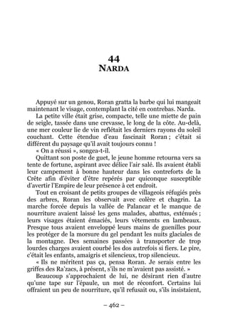 – 462 – 
44 NARDA 
Appuyé sur un genou, Roran gratta la barbe qui lui mangeait maintenant le visage, contemplant la cité en contrebas. Narda. 
La petite ville était grise, compacte, telle une miette de pain de seigle, tassée dans une crevasse, le long de la côte. Au-delà, une mer couleur lie de vin reflétait les derniers rayons du soleil couchant. Cette étendue d’eau fascinait Roran ; c’était si différent du paysage qu’il avait toujours connu ! 
« On a réussi », songea-t-il. 
Quittant son poste de guet, le jeune homme retourna vers sa tente de fortune, aspirant avec délice l’air salé. Ils avaient établi leur campement à bonne hauteur dans les contreforts de la Crête afin d’éviter d’être repérés par quiconque susceptible d’avertir l’Empire de leur présence à cet endroit. 
Tout en croisant de petits groupes de villageois réfugiés près des arbres, Roran les observait avec colère et chagrin. La marche forcée depuis la vallée de Palancar et le manque de nourriture avaient laissé les gens malades, abattus, exténués ; leurs visages étaient émaciés, leurs vêtements en lambeaux. Presque tous avaient enveloppé leurs mains de guenilles pour les protéger de la morsure du gel pendant les nuits glaciales de la montagne. Des semaines passées à transporter de trop lourdes charges avaient courbé les dos autrefois si fiers. Le pire, c’était les enfants, amaigris et silencieux, trop silencieux. 
« Ils ne méritent pas ça, pensa Roran. Je serais entre les griffes des Ra’zacs, à présent, s’ils ne m’avaient pas assisté. » 
Beaucoup s’approchaient de lui, ne désirant rien d’autre qu’une tape sur l’épaule, un mot de réconfort. Certains lui offraient un peu de nourriture, qu’il refusait ou, s’ils insistaient,  
