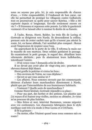 – 464 – 
nous ne soyons pas pris. Ici, je suis responsable de chacun d’eux… » Cette responsabilité, il l’endossait de bon coeur, car elle lui permettait de protéger les villageois contre Galbatorix tout en poursuivant sa quête pour sauver Katrina. « Elle a été capturée depuis si longtemps. Est-elle seulement encore en vie ? » Il frissonna et repoussa cette pensée. La folie le guetterait vraiment s’il se laissait aller à ruminer le destin de sa fiancée. 
À l’aube, Roran, Horst, Baldor, les trois fils de Loring et Gertrude se dirigèrent vers Narda. Ils descendirent la colline, prenant soin de rester cachés tant qu’ils n’eurent pas atteint la route. Ici, en basse altitude, l’air semblait plus compact ; Roran avait l’impression de respirer sous l’eau. 
En approchant de la porte de la ville, il referma la main sur le manche de son marteau. Deux soldats gardaient le passage. Ils examinèrent le petit groupe, le regard dur, détaillant leurs vêtements déchirés ; puis ils abaissèrent leurs hallebardes, interdisant l’entrée. 
— D’où venez-vous ? demanda celui de droite. 
Il ne devait pas avoir plus de vingt-cinq ans ; pourtant ses cheveux étaient déjà blancs. 
Horst gonfla la poitrine et croisa les bras : 
— Des environs de Teirm, ne vous déplaise ! 
— Qu’est-ce qui vous amène ici ? 
— Les affaires. Nous sommes envoyés par des commerçants désireux d’acheter leurs marchandises directement à Narda, plutôt que par l’intermédiaire de nos fournisseurs habituels. 
— Vraiment ? Quelle sorte de marchandises ? 
Comme Horst hésitait, Gertrude répondit à sa place : 
— Pour ma part, des herbes et des potions. Les plantes que j’ai reçues d’ici étaient trop vieilles, moisies ou abîmées. Je viens m’en procurer de plus fraîches. 
— Mes frères et moi, intervint Darmmen, venons négocier avec vos cordonniers. Les chaussures fabriquées dans le style nordique sont très à la mode à Dras-Leona et à Urû’baen. 
Il fit la grimace : 
— Du moins, elles l’étaient quand nous nous sommes mis en route !  