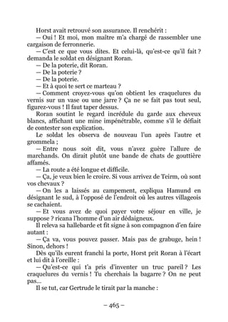 – 465 – 
Horst avait retrouvé son assurance. Il renchérit : 
— Oui ! Et moi, mon maître m’a chargé de rassembler une cargaison de ferronnerie. 
— C’est ce que vous dites. Et celui-là, qu’est-ce qu’il fait ? demanda le soldat en désignant Roran. 
— De la poterie, dit Roran. 
— De la poterie ? 
— De la poterie. 
— Et à quoi te sert ce marteau ? 
— Comment croyez-vous qu’on obtient les craquelures du vernis sur un vase ou une jarre ? Ça ne se fait pas tout seul, figurez-vous ! Il faut taper dessus. 
Roran soutint le regard incrédule du garde aux cheveux blancs, affichant une mine impénétrable, comme s’il le défiait de contester son explication. 
Le soldat les observa de nouveau l’un après l’autre et grommela ; 
— Entre nous soit dit, vous n’avez guère l’allure de marchands. On dirait plutôt une bande de chats de gouttière affamés. 
— La route a été longue et difficile. 
— Ça, je veux bien le croire. Si vous arrivez de Teirm, où sont vos chevaux ? 
— On les a laissés au campement, expliqua Hamund en désignant le sud, à l’opposé de l’endroit où les autres villageois se cachaient. 
— Et vous avez de quoi payer votre séjour en ville, je suppose ? ricana l’homme d’un air dédaigneux. 
Il releva sa hallebarde et fit signe à son compagnon d’en faire autant : 
— Ça va, vous pouvez passer. Mais pas de grabuge, hein ! Sinon, dehors ! 
Dès qu’ils eurent franchi la porte, Horst prit Roran à l’écart et lui dit à l’oreille : 
— Qu’est-ce qui t’a pris d’inventer un truc pareil ? Les craquelures du vernis ! Tu cherchais la bagarre ? On ne peut pas… 
Il se tut, car Gertrude le tirait par la manche :  