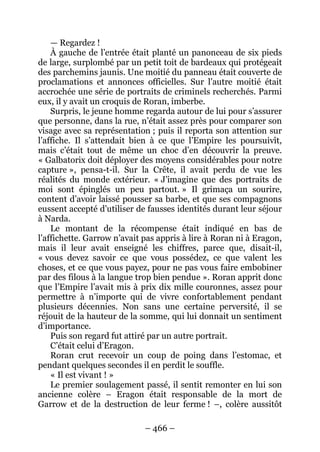 – 466 – 
— Regardez ! 
À gauche de l’entrée était planté un panonceau de six pieds de large, surplombé par un petit toit de bardeaux qui protégeait des parchemins jaunis. Une moitié du panneau était couverte de proclamations et annonces officielles. Sur l’autre moitié était accrochée une série de portraits de criminels recherchés. Parmi eux, il y avait un croquis de Roran, imberbe. 
Surpris, le jeune homme regarda autour de lui pour s’assurer que personne, dans la rue, n’était assez près pour comparer son visage avec sa représentation ; puis il reporta son attention sur l’affiche. Il s’attendait bien à ce que l’Empire les poursuivît, mais c’était tout de même un choc d’en découvrir la preuve. « Galbatorix doit déployer des moyens considérables pour notre capture », pensa-t-il. Sur la Crête, il avait perdu de vue les réalités du monde extérieur. « J’imagine que des portraits de moi sont épinglés un peu partout. » Il grimaça un sourire, content d’avoir laissé pousser sa barbe, et que ses compagnons eussent accepté d’utiliser de fausses identités durant leur séjour à Narda. 
Le montant de la récompense était indiqué en bas de l’affichette. Garrow n’avait pas appris à lire à Roran ni à Eragon, mais il leur avait enseigné les chiffres, parce que, disait-il, « vous devez savoir ce que vous possédez, ce que valent les choses, et ce que vous payez, pour ne pas vous faire embobiner par des filous à la langue trop bien pendue ». Roran apprit donc que l’Empire l’avait mis à prix dix mille couronnes, assez pour permettre à n’importe qui de vivre confortablement pendant plusieurs décennies. Non sans une certaine perversité, il se réjouit de la hauteur de la somme, qui lui donnait un sentiment d’importance. 
Puis son regard fut attiré par un autre portrait. 
C’était celui d’Eragon. 
Roran crut recevoir un coup de poing dans l’estomac, et pendant quelques secondes il en perdit le souffle. 
« Il est vivant ! » 
Le premier soulagement passé, il sentit remonter en lui son ancienne colère – Eragon était responsable de la mort de Garrow et de la destruction de leur ferme ! –, colère aussitôt  