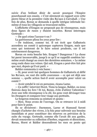 – 467 – 
suivie d’un brûlant désir de savoir pourquoi l’Empire pourchassait son cousin. « C’est sûrement en rapport avec cette pierre bleue et la première visite des Ra’zacs à Carvahall. » Une fois de plus, Roran se demanda à quelle intrigue infernale lui- même et tous les villageois se trouvaient mêlés. 
L’affichette d’Eragon ne proposait pas de récompense, mais deux lignes de runes y étaient inscrites. Roran interrogea Gertrude : 
— De quel crime l’accuse-t-on ? 
La guérisseuse plissa les yeux pour lire : 
— De trahison, comme toi. Il est écrit que Galbatorix accordera un comté à quiconque capturera Eragon, mais que ceux qui tenteront de le faire soient prudents, car il est extrêmement dangereux. 
Roran en resta bouche bée. Eragon ? Dangereux ? La chose lui parut inconcevable, jusqu’à ce qu’il se rappelât combien lui- même avait changé au cours des dernières semaines. « Le même sang coule dans nos veines. Qui sait, Eragon a peut-être fait pire que moi, depuis qu’il est parti. » 
Baldor commenta à voix basse : 
— Si, pour avoir tué quelques hommes de Galbatorix et défié les Ra’zacs, on vaut dix mille couronnes – ce qui est déjà une somme –, quelle action faut-il avoir accomplie pour valoir un comté ? 
— Avoir entubé le roi en personne, ricana Larne. 
— Ça suffit ! intervint Horst. Tiens ta langue, Baldor, ou nous finirons dans les fers ! Et toi, Roran, évite d’attirer l’attention ! Avec une telle récompense à la clé, les gens vont dévisager tous les étrangers et comparer leur visage aux portraits. 
Le forgeron remonta sa ceinture et ajouta : 
— Bien. Nous avons de l’ouvrage. On se retrouve ici à midi pour faire le point. 
Ils se divisèrent : Darmmen, Larne et Hamund furent chargés d’acheter des vivres, à la fois pour subvenir aux besoins immédiats et pour constituer des réserves en prévision de la suite du voyage. Gertrude, comme elle l’avait dit aux gardes, devait renouveler sa collection d’herbes, onguents et décoctions. Roran, Horst et Baldor descendirent les rues en pente qui  