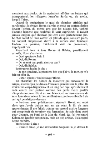 – 468 – 
menaient aux docks, où ils espéraient affréter un bateau qui transporterait les villageois jusqu’au Surda ou, du moins, jusqu’à Teirm. 
Quand ils atteignirent le quai de planches effritées qui surplombait le rivage, Roran s’arrêta et resta en contemplation devant l’océan, du même gris que les nuages bas, tacheté d’écume blanche que soulevait le vent capricieux. Il n’avait jamais imaginé que l’horizon pût être aussi parfaitement plat. Le choc sourd de l’eau contre les piles du quai, sous ses pieds, lui donnait l’impression d’être à la surface d’un tambour. L’odeur du poisson, fraîchement vidé ou pourrissant, imprégnait l’air. 
Regardant tour à tour Roran et Baldor, pareillement extasiés, Horst s’exclama : 
— Quel spectacle, hein ? 
— Oui, dit Roran. 
— On se sent tout petit, n’est-ce pas ? 
— Oui, dit Baldor. 
Le forgeron hocha la tête : 
— Je me souviens, la première fois que j’ai vu la mer, ça m’a fait cet effet-là. 
— C’était quand ? voulut savoir Roran. 
En observant les hordes de mouettes qui survolaient la crique, il remarqua de drôles d’oiseaux, perchés sur la jetée. Ils avaient un corps disgracieux et un long bec rayé, qu’ils tenaient collé contre leur poitrail comme des petits vieux gonflés d’importance, une tête et un cou blancs, et un torse couleur de suie. L’un d’eux releva le bec, révélant une poche semblable à du cuir qui pendait par-dessous. 
— Bertram, mon prédécesseur, répondit Horst, est mort alors que j’avais quinze ans, un an avant la fin de mon apprentissage. Il me fallait trouver un second maître forgeron qui accepterait de terminer ma formation. Je suis donc parti pour Ceunon, au bord de la Mer du Nord. Là, j’ai rencontré Kelton, un ignoble personnage, mais un bon artisan. Il a accepté de me prendre. 
Horst se mit à rire : 
— L’année finie, je me demandais toujours si je devais le  