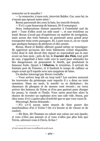 – 469 – 
remercier ou le maudire ! 
— Le remercier, à mon avis, intervint Baldor. Car, sans lui, tu n’aurais pas épousé notre mère ! 
Roran parcourait des yeux la baie, les sourcils froncés. 
— Il n’y a pas beaucoup de bateaux, fit-il remarquer. 
Deux embarcations étaient amarrées à l’extrémité sud du port – l’une d’elles avait un mât cassé –, et une troisième au nord. Roran n’avait pas d’expérience en matière de navigation, mais aucun des trois bateaux ne paraissait assez grand pour transporter trois cents passagers. Et, à part ceux-ci, on ne voyait que quelques barques de pêcheurs et des canots. 
Roran, Horst et Baldor allèrent quand même se renseigner. Ils apprirent qu’aucun des trois bâtiments n’était disponible. Celui dont le mât devait être réparé ne reprendrait pas la mer avant un bon mois ; près de lui, le Coursier des Flots, tout gréé de cuir, s’apprêtait à faire voile vers le nord pour atteindre les îles dangereuses où poussaient le Seirth, qui produisait la fameuse huile. Quant à l’Albatros, le troisième, il arrivait du lointain port de Feinster, et il faudrait le temps de calfater sa coque avant qu’il reparte avec une cargaison de laine. 
Un docker interrogé par Horst s’esclaffa : 
— Vous arrivez trop tôt ou trop tard ! Les navires assurant les traversées du printemps sont repartis il y a deux ou trois semaines. Dans un mois, le noroît3 
Découragé, Roran demanda : va se déchaîner ; les chasseurs de phoques et de morses vont revenir ; on verra arriver des bateaux de Teirm et d’un peu partout pour charger les peaux, la viande et l’huile. Vous aurez peut-être alors la chance de recruter un capitaine avec une cale vide. Sinon, par chez nous, il n’y a guère plus d’activité que ce que vous voyez là. 
— N’y a-t-il aucun autre moyen de faire passer des marchandises d’ici à Teirm ? On n’a besoin ni de vitesse ni de confort. 
— Eh bien, dit l’homme en calant une caisse sur son épaule, si vous n’êtes pas pressés et si vous n’allez pas plus loin que Teirm, adressez-vous à Clovis, là-bas ! 
3 Vent venant de la mer et soufflant du nord-ouest.  