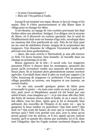 – 47 – 
— Je peux t’accompagner ? 
— Bien sûr ! On partira à l’aube. 
Lorsqu’il eut terminé son repas, Roran se lava le visage et les mains. Puis il s’étira paresseusement et alla flâner dans le village pour se changer les idées. 
À mi-chemin, un tapage de voix excitées provenant des Sept Gerbes attira son attention. Intrigué, il se dirigea vers la taverne de Morn, où il découvrit un curieux spectacle. Sur le seuil de l’établissement était assis un homme d’âge mûr, enveloppé dans un manteau fait d’un patchwork de cuir. Près de lui était posé un sac orné de mâchoires d’acier, insigne de la corporation des trappeurs. Une douzaine de villageois l’écoutaient tandis qu’il pérorait avec force gesticulations : 
— Alors, dès mon arrivée à Therinsford, je suis allé trouver ce Neil. Un brave homme, bien honnête. Je travaille dans ses champs au printemps et en été. 
Roran approuva de la tête ; il savait cela. Les trappeurs passaient l’hiver à chasser dans les montagnes, amassant des peaux qu’ils revenaient vendre aux tanneurs dès les premiers beaux jours. Ils se louaient alors généralement comme ouvriers agricoles. Carvahall étant situé le plus au nord par rapport à la Crête, beaucoup de trappeurs s’y arrêtaient. C’est pourquoi le village possédait sa taverne, son forgeron et son tanneur, un certain Gedric. 
— Je me suis accordé quelques pintes de bière pour m’assouplir le gosier – six mois sans sortir un mot, à part, peut- être, pour jurer et blasphémer quand j’ai été berné par une saleté d’ours, vous imaginez ça ? – et je suis donc allé chez Neil, des brins de mousse encore plein la barbe, et on a causé. On a fait affaire, tous les deux. Après quoi je lui ai demandé, bien poliment, des nouvelles de l’Empire et de notre roi – que la gangrène le fasse tomber en pourriture ! Qui était mort ? Qui était né ? Qui avait été banni, de ceux que je connaissais ? Et, devinez quoi ? Neil s’est penché vers moi, avec la mine qu’on prend quand c’est du sérieux, et il m’a appris qu’une rumeur courait, qu’il se passait des choses pas normales, ici et là, dans tout l’Alagaësia. Que les Urgals avaient carrément disparu des  