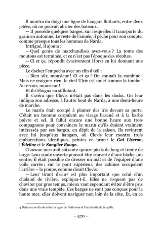 – 470 – 
Il montra du doigt une ligne de hangars flottants, entre deux jetées, où on pouvait abriter des bateaux. 
— Il possède quelques barges, sur lesquelles il transporte du grain en automne. Le reste de l’année, il pêche pour son compte, comme presque tous les hommes de Narda. 
Intrigué, il ajouta : 
— Quel genre de marchandises avez-vous ? La tonte des moutons est terminée, et ce n’est pas l’époque des récoltes. 
— Ci et ça, répondit évasivement Horst en lui donnant une pièce. 
Le docker l’empocha avec un clin d’oeil : 
— Bien sûr, monsieur ! Ci et ça ! On connaît la combine ! Mais ne craignez rien, le vieil Ulric est muet comme la tombe ! Au revoir, monsieur ! 
Et il s’éloigna en sifflotant. 
Il s’avéra que Clovis n’était pas dans les docks. On leur indiqua son adresse, à l’autre bout de Narda, à une demi-heure de marche. 
Le marin était occupé à planter des iris devant sa porte. C’était un homme corpulent au visage basané et à la barbe poivre et sel. Il fallut encore une bonne heure aux trois compagnons pour convaincre le marin qu’ils étaient vraiment intéressés par ses barges, en dépit de la saison. Ils revinrent avec lui jusqu’aux hangars, où Clovis leur montra trois embarcations identiques, peintes en brun : le Gai Liseron, l’Édeline et le Sanglier Rouge. 
Chacune mesurait soixante-quinze pieds de long et trente de large. Leur soute ouverte pouvait être couverte d’une bâche ; au centre, il était possible de dresser un mât et de l’équiper d’une voile carrée ; sur le pont supérieur, des cabines occupaient l’arrière – la poupe, comme disait Clovis. 
— Leur tirant d’eau4 
4 Distance verticale entre la ligne de flottaison et l'extrémité de la quille. est plus important que celui d’un chaland de rivière, expliqua-t-il. Elles ne risquent pas de chavirer par gros temps, mieux vaut cependant éviter d’être pris dans une vraie tempête. Ces barges ne sont pas conçues pour la haute mer, elles doivent naviguer non loin de la côte. Et, en ce  