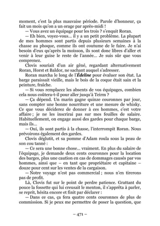 – 471 – 
moment, c’est la plus mauvaise période. Parole d’honneur, ça fait un mois qu’on a un orage par après-midi ! 
— Vous avez un équipage pour les trois ? s’enquit Roran. 
— Eh bien, voyez-vous… il y a un petit problème. La plupart de mes hommes sont partis depuis plusieurs semaines à la chasse au phoque, comme ils ont coutume de le faire. Je n’ai besoin d’eux qu’après la moisson, ils sont donc libres d’aller et venir à leur guise le reste de l’année… Je suis sûr que vous comprenez. 
Clovis souriait d’un air gêné, regardant alternativement Roran, Horst et Baldor, ne sachant auquel s’adresser. 
Roran marcha le long de l’Édeline pour évaluer son état. La barge paraissait vieille, mais le bois de la coque était sain et la peinture, fraîche. 
— Si vous remplacez les absents de vos équipages, combien cela nous coûtera-t-il pour aller jusqu’à Teirm ? 
— Ça dépend. Un marin gagne quinze couronnes par jour, sans compter une bonne nourriture et une mesure de whisky. Ce que vous déciderez de donner à ces hommes, c’est votre affaire ; je ne les inscrirai pas sur mes feuilles de salaire. Habituellement, on engage aussi des gardes pour chaque barge, mais ils… 
— Oui, ils sont partis à la chasse, l’interrompit Roran. Nous prévoirons également des gardes. 
Clovis déglutit, et sa pomme d’Adam roula sous la peau de son cou tanné : 
— Ce sera une bonne chose… vraiment. En plus du salaire de l’équipage, je demande deux cents couronnes pour la location des barges, plus une caution en cas de dommages causés par vos hommes, ainsi que – en tant que propriétaire et capitaine – douze pour cent sur les ventes de la cargaison. 
— Notre voyage n’est pas commercial ; nous n’en tirerons pas de profit. 
Là, Clovis fut sur le point de perdre patience. Grattant du pouce la fossette qui lui creusait le menton, il s’apprêta à parler, se reprit, hésita encore et finit par déclarer : 
— Dans ce cas, ça fera quatre cents couronnes de plus de commission. Si je peux me permettre de poser la question, que  