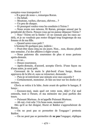 – 472 – 
comptez-vous transporter ? 
« Il a peur de nous », remarqua Roran. 
— Du bétail. 
— Moutons, vaches, chevaux, chèvres… ? 
— Un peu de chaque. 
— Et pourquoi voulez-vous les conduire à Teirm ? 
— Nous avons nos raisons, fit Roran, presque amusé par la perplexité de Clovis. Pensez-vous qu’on puisse dépasser Teirm ? 
— Non ! Teirm est la limite ! Je ne connais pas les eaux au- delà, et je ne voudrais pas rester éloigné trop longtemps de ma femme et de ma fille. 
— Quand serez-vous prêt ? 
L’homme fit quelques pas, indécis : 
— Peut-être dans cinq ou six jours. Non… non, disons plutôt une semaine. J’ai des affaires à régler avant. 
— Nous paierons dix couronnes de plus si nous partons après-demain. 
— Je ne… 
— Douze couronnes. 
— Après-demain, d’accord, accepta Clovis. D’une façon ou d’une autre, je serai prêt. 
Caressant de la main le plat-bord d’une barge, Roran approuva de la tête et, sans se retourner, demanda : 
— Puis-je m’entretenir une minute avec mes associés ? 
— Certainement, monsieur. Je fais un tour sur les docks et je reviens. 
Clovis se retira à la hâte. Juste avant de quitter le hangar, il lança : 
— Excusez-moi, mais quel est votre nom, déjà ? J’ai mal entendu, tout à l’heure, et ma mémoire me joue parfois des tours. 
— Puissant Marteau. Je m’appelle Puissant Marteau. 
— Ah oui, c’est cela ! Un beau nom, monsieur ! 
Dès qu’il se fut éloigné, Horst et Baldor s’approchèrent de Roran. 
— On ne peut pas se permettre de l’engager ! protesta Baldor. 
— On ne peut pas se permettre de ne pas l’engager, répliqua  