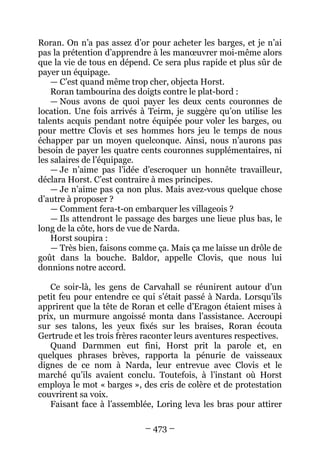 – 473 – 
Roran. On n’a pas assez d’or pour acheter les barges, et je n’ai pas la prétention d’apprendre à les manoeuvrer moi-même alors que la vie de tous en dépend. Ce sera plus rapide et plus sûr de payer un équipage. 
— C’est quand même trop cher, objecta Horst. 
Roran tambourina des doigts contre le plat-bord : 
— Nous avons de quoi payer les deux cents couronnes de location. Une fois arrivés à Teirm, je suggère qu’on utilise les talents acquis pendant notre équipée pour voler les barges, ou pour mettre Clovis et ses hommes hors jeu le temps de nous échapper par un moyen quelconque. Ainsi, nous n’aurons pas besoin de payer les quatre cents couronnes supplémentaires, ni les salaires de l’équipage. 
— Je n’aime pas l’idée d’escroquer un honnête travailleur, déclara Horst. C’est contraire à mes principes. 
— Je n’aime pas ça non plus. Mais avez-vous quelque chose d’autre à proposer ? 
— Comment fera-t-on embarquer les villageois ? 
— Ils attendront le passage des barges une lieue plus bas, le long de la côte, hors de vue de Narda. 
Horst soupira : 
— Très bien, faisons comme ça. Mais ça me laisse un drôle de goût dans la bouche. Baldor, appelle Clovis, que nous lui donnions notre accord. 
Ce soir-là, les gens de Carvahall se réunirent autour d’un petit feu pour entendre ce qui s’était passé à Narda. Lorsqu’ils apprirent que la tête de Roran et celle d’Eragon étaient mises à prix, un murmure angoissé monta dans l’assistance. Accroupi sur ses talons, les yeux fixés sur les braises, Roran écouta Gertrude et les trois frères raconter leurs aventures respectives. 
Quand Darmmen eut fini, Horst prit la parole et, en quelques phrases brèves, rapporta la pénurie de vaisseaux dignes de ce nom à Narda, leur entrevue avec Clovis et le marché qu’ils avaient conclu. Toutefois, à l’instant où Horst employa le mot « barges », des cris de colère et de protestation couvrirent sa voix. 
Faisant face à l’assemblée, Loring leva les bras pour attirer  
