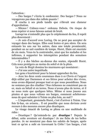 – 474 – 
l’attention : 
— Des barges ? s’écria le cordonnier. Des barges ? Nous ne voyagerons pas dans des rafiots puants ! 
Il cracha à ses pieds tandis que s’élevait une clameur d’approbation. 
— Silence ! Calmez-vous ! ordonna Delwin. On risque de nous repérer si nous faisons autant de bruit. 
Lorsqu’on n’entendit plus que le crépitement du feu, il reprit plus doucement : 
— Je suis d’accord avec Loring. On ne peut pas accepter de voyager dans des barges. Elles sont lentes et peu sûres. On sera entassés les uns sur les autres, dans une totale promiscuité, pendant on ne sait combien de temps. Horst, Elain est enceinte de six mois. Veux-tu la contraindre, ainsi que les malades et les infirmes, à supporter les intempéries pendant des semaines interminables ? 
— Il y a des bâches au-dessus des soutes, répondit Horst. Cela nous protégera au moins du soleil et de la pluie. 
La voix de Birgit domina les murmures qui montaient : 
— J’ai une autre inquiétude. 
Les gens s’écartèrent pour la laisser approcher du feu. 
— Avec les deux cents couronnes dues à ce Clovis et l’argent déjà utilisé par Darmmen et ses frères pour acheter des vivres, nous avons dépensé presque tout ce que nous possédions. Nous ne sommes pas des citadins ! Nos richesses ne consistent pas en or, mais en bétail et en terres. Nous n’avons plus de terres, et il ne nous reste que quelques bêtes. Même si nous jouons aux pirates et que nous volions ces barges, comment achèterons- nous de quoi subsister à Teirm ou plus loin, au sud ? 
— L’important, grommela Horst, c’est d’arriver à Teirm. Une fois là-bas, on avisera… Il est possible que nous devions avoir recours à des mesures encore plus drastiques. 
Le visage émacié de Loring se plissa en une multitude de rides : 
— Drastique ? Qu’entends-tu par drastique ? Depuis le début, cette aventure est drastique ! Je me fiche de tes belles paroles. Je ne monterai pas dans tes saletés de barges, après tout ce qu’on a subi en traversant la Crête ! Les barges, c’est  