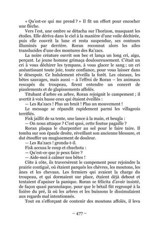 – 477 – 
« Qu’est-ce qui me prend ? » Il fit un effort pour encocher une flèche. 
Vers l’est, une ombre se détacha sur l’horizon, masquant les étoiles. Elle dériva dans le ciel à la manière d’une voile déchirée, puis elle couvrit la lune et resta suspendue, ses contours illuminés par derrière. Roran reconnut alors les ailes translucides d’une des montures des Ra’zacs. 
La noire créature ouvrit son bec et lança un long cri, aigu, perçant. Le jeune homme grimaça douloureusement. C’était un cri à vous déchirer les tympans, à vous glacer le sang ; un cri anéantissant toute joie, toute confiance, pour vous laisser dans le désespoir. Ce hululement réveilla la forêt. Les oiseaux, les bêtes sauvages, mais aussi – à l’effroi de Roran – les animaux rescapés du troupeau, firent entendre un concert de piaulements et de glapissements affolés. 
Titubant d’arbre en arbre, Roran rejoignit le campement ; il avertit à voix basse ceux qui étaient éveillés : 
— Les Ra’zacs ! Plus un bruit ! Plus un mouvement ! 
Le message se répandit rapidement parmi les villageois terrifiés. 
Fisk jaillit de sa tente, une lance à la main, et beugla : 
— On nous attaque ? C’est quoi, cette foutue pagaille ? 
Roran plaqua le charpentier au sol pour le faire taire. Il tomba sur son épaule droite, réveillant son ancienne blessure, et dut étouffer un mugissement de douleur. 
— Les Ra’zacs ! gronda-t-il. 
Fisk accusa le coup et chuchota : 
— Qu’est-ce que je peux faire ? 
— Aide-moi à calmer nos bêtes ! 
Côte à côte, ils traversèrent le campement pour rejoindre la prairie contiguë, où étaient parqués les chèvres, les moutons, les ânes et les chevaux. Les fermiers qui avaient la charge du troupeau, et qui dormaient sur place, étaient déjà debout et tentaient d’apaiser la panique. Roran se félicita d’avoir insisté, de façon quasi paranoïaque, pour que le bétail fût regroupé à la lisière du pré, là où les arbres et les buissons le dissimulaient aux regards mal intentionnés. 
Tout en s’efforçant de contenir des moutons affolés, il leva  