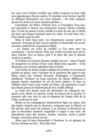 – 478 – 
les yeux vers l’ombre terrible qui voilait toujours la lune telle une gigantesque chauve-souris. Il constata avec horreur qu’elle se dirigeait lentement vers leur cachette. « Si cette créature pousse un autre cri, nous sommes perdus. » 
Cependant, les bêtes s’étaient tues, à l’exception d’un âne, qui persistait à lancer son braiement enroué. Roran n’hésita pas ; il mit un genou à terré, tendit la corde de son arc et lâcha un trait, qui frappa l’animal entre les côtes. Il avait bien visé ; l’âne tomba sans un râle. 
Mais il était trop tard ; les braiements avaient alerté le monstre. Il tourna la tête vers la clairière et descendit, les serres ouvertes, précédé de sa puanteur fétide. 
« Le temps est venu de vérifier si l’on peut tuer un cauchemar », pensa Roran. Fisk, qui s’était accroupi près de lui dans l’herbe, leva sa lance, prêt à la jeter dès que le démon serait à sa portée. 
À l’instant où le jeune homme tendait son arc – dans l’espoir de remporter la victoire d’une seule flèche bien ajustée – il fut alerté par une violente agitation dans la forêt. 
Une horde de daims surgit soudain de la futaie et traversa la prairie au galop, sans s’occuper de la présence des gens et des bêtes, dans une volonté farouche d’échapper à l’immonde prédateur. Pendant un long moment, les daims défilèrent à grands bonds, martelant le sol de leurs sabots ; la lune se reflétait dans leurs yeux ourlés de blanc. Ils passèrent si près que Roran perçut le halètement de leur souffle effrayé. 
La foule des daims avait dû dissimuler les villageois car, après avoir décrit un dernier cercle au-dessus de la prairie, le monstre ailé vira vers le sud et disparut de l’autre côté de la Crête, avalé par la nuit. 
Roran et ses compagnons demeurèrent figés sur place, tels des lapins traqués par le chasseur, craignant que ce départ ne fût qu’une ruse pour les pousser à se montrer à découvert ou que la deuxième créature s’apprêtât à surgir à son tour. Ils attendirent ainsi des heures, tendus, anxieux, osant à peine bouger, sauf pour armer un arc. 
Alors que la lune descendait à l’horizon, le cri glaçant du Ra’zac résonna au loin… Puis plus rien.  