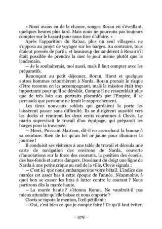 – 479 – 
« Nous avons eu de la chance, songea Roran en s’éveillant, quelques heures plus tard. Mais nous ne pourrons pas toujours compter sur le hasard pour nous tirer d’affaire. » 
Après l’apparition du Ra’zac, plus un seul villageois ne s’opposa au projet de voyager sur les barges. Au contraire, tous étaient pressés de partir, et beaucoup demandèrent à Roran s’il était possible de prendre la mer le jour même plutôt que le lendemain. 
— Je le souhaiterais, moi aussi, mais il faut compter avec les préparatifs. 
Renonçant au petit déjeuner, Roran, Horst et quelques autres hommes retournèrent à Narda. Roran prenait le risque d’être reconnu en les accompagnant, mais la mission était trop importante pour qu’il se dérobât. Comme il ne ressemblait plus que de très loin aux portraits placardés par l’Empire, il se persuada que personne ne ferait le rapprochement. 
Les deux nouveaux soldats qui gardaient la porte les laissèrent passer sans difficulté. Ils se dirigèrent aussitôt vers les docks et remirent les deux cents couronnes à Clovis. Le marin supervisait le travail d’un équipage, qui préparait les barges pour la traversée. 
—Merci, Puissant Marteau, dit-il en accrochant la bourse à sa ceinture. Rien de tel qu’un bel or jaune pour illuminer la journée ! 
Il conduisit ses visiteurs à une table de travail et déroula une carte de navigation des environs de Narda, couverte d’annotations sur la force des courants, la position des écueils, des bas-fonds et autres dangers. Dessinant du doigt une ligne de Narda à une petite crique au sud de la ville, Clovis signala : 
— C’est ici que nous embarquerons votre bétail. L’indice des marées est assez bas à cette époque de l’année. Néanmoins, à quoi bon se casser les bras à lutter contre le courant ? Nous partirons dès la marée haute. 
— La marée haute ? s’étonna Roran. Ne vaudrait-il pas mieux attendre qu’elle baisse et nous emporte ? 
Clovis se tapota le menton, l’oeil pétillant : 
— Oui, c’est bien ce que je compte faire ! Ce qu’il faut éviter,  