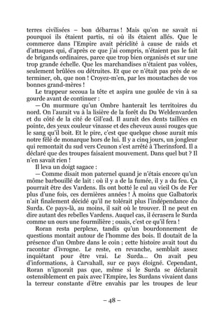 – 48 – 
terres civilisées – bon débarras ! Mais qu’on ne savait ni pourquoi ils étaient partis, ni où ils étaient allés. Que le commerce dans l’Empire avait périclité à cause de raids et d’attaques qui, d’après ce que j’ai compris, n’étaient pas le fait de brigands ordinaires, parce que trop bien organisés et sur une trop grande échelle. Que les marchandises n’étaient pas volées, seulement brûlées ou détruites. Et que ce n’était pas près de se terminer, oh, que non ! Croyez-m’en, par les moustaches de vos bonnes grand-mères ! 
Le trappeur secoua la tête et aspira une goulée de vin à sa gourde avant de continuer : 
— On murmure qu’un Ombre hanterait les territoires du nord. On l’aurait vu à la lisière de la forêt du Du Weldenvarden et du côté de la cité de Gil’ead. Il aurait des dents taillées en pointe, des yeux couleur vinasse et des cheveux aussi rouges que le sang qu’il boit. Et le pire, c’est que quelque chose aurait mis notre fêlé de monarque hors de lui. Il y a cinq jours, un jongleur qui remontait du sud vers Ceunon s’est arrêté à Therinsford. Il a déclaré que des troupes faisaient mouvement. Dans quel but ? Il n’en savait rien ! 
Il leva un doigt sagace : 
— Comme disait mon paternel quand je n’étais encore qu’un môme barbouillé de lait : où il y a de la fumée, il y a du feu. Ça pourrait être des Vardens. Ils ont botté le cul au vieil Os de Fer plus d’une fois, ces dernières années ! À moins que Galbatorix n’ait finalement décidé qu’il ne tolérait plus l’indépendance du Surda. Ce pays-là, au moins, il sait où le trouver. Il ne peut en dire autant des rebelles Vardens. Auquel cas, il écrasera le Surda comme un ours une fourmilière ; ouais, c’est ce qu’il fera ! 
Roran resta perplexe, tandis qu’un bourdonnement de questions montait autour de l’homme des bois. Il doutait de la présence d’un Ombre dans le coin ; cette histoire avait tout du racontar d’ivrogne. Le reste, en revanche, semblait assez inquiétant pour être vrai. Le Surda… On avait peu d’informations, à Carvahall, sur ce pays éloigné. Cependant, Roran n’ignorait pas que, même si le Surda se déclarait ostensiblement en paix avec l’Empire, les Surdans vivaient dans la terreur constante d’être envahis par les troupes de leur  