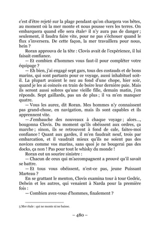 – 480 – 
c’est d’être rejeté sur la plage pendant qu’on chargera vos bêtes, au moment où la mer monte et nous pousse vers les terres. On embarquera quand elle sera étale5 
Roran approuva de la tête : Clovis avait de l’expérience, il lui faisait confiance. il n’y aura pas de danger ; seulement, il faudra faire vite, pour ne pas s’échouer quand le flux s’inversera. De cette façon, la mer travaillera pour nous, hein ? 
— Et combien d’hommes vous faut-il pour compléter votre équipage ? 
— Eh bien, j’ai engagé sept gars, tous des costauds et de bons marins, qui sont partants pour ce voyage, aussi inhabituel soit- il. La plupart avaient le nez au fond d’une chope, hier soir, quand je les ai coincés en train de boire leur dernière paie. Mais ils seront aussi sobres qu’une vieille fille, demain matin, j’en réponds. Sept gaillards, pas un de plus ; il va m’en manquer quatre. 
— Vous les aurez, dit Roran. Mes hommes n’y connaissent pas grand-chose, en navigation, mais ils sont capables et ils apprennent vite. 
— J’embauche des nouveaux à chaque voyage ; alors…, bougonna Clovis. Du moment qu’ils obéissent aux ordres, ça marche ; sinon, ils se retrouvent à fond de cale, faites-moi confiance ! Quant aux gardes, il m’en faudrait neuf, trois par embarcation, et il vaudrait mieux qu’ils ne soient pas des novices comme vos marins, sans quoi je ne bougerai pas des docks, ça non ! Pas pour tout le whisky du monde ! 
Roran eut un sourire sinistre : 
— Chacun de ceux qui m’accompagnent a prouvé qu’il savait se battre. 
— Et tous vous obéissent, n’est-ce pas, jeune Puissant Marteau ? 
En se grattant le menton, Clovis examina tour à tour Gedric, Delwin et les autres, qui venaient à Narda pour la première fois: 
— Combien avez-vous d’hommes, finalement ? 
5 Mer étale : qui ne monte ni ne baisse.  