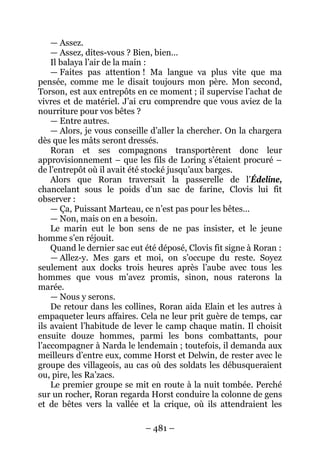 – 481 – 
— Assez. 
— Assez, dites-vous ? Bien, bien… 
Il balaya l’air de la main : 
— Faites pas attention ! Ma langue va plus vite que ma pensée, comme me le disait toujours mon père. Mon second, Torson, est aux entrepôts en ce moment ; il supervise l’achat de vivres et de matériel. J’ai cru comprendre que vous aviez de la nourriture pour vos bêtes ? 
— Entre autres. 
— Alors, je vous conseille d’aller la chercher. On la chargera dès que les mâts seront dressés. 
Roran et ses compagnons transportèrent donc leur approvisionnement – que les fils de Loring s’étaient procuré – de l’entrepôt où il avait été stocké jusqu’aux barges. 
Alors que Roran traversait la passerelle de l’Édeline, chancelant sous le poids d’un sac de farine, Clovis lui fit observer : 
— Ça, Puissant Marteau, ce n’est pas pour les bêtes… 
— Non, mais on en a besoin. 
Le marin eut le bon sens de ne pas insister, et le jeune homme s’en réjouit. 
Quand le dernier sac eut été déposé, Clovis fit signe à Roran : 
— Allez-y. Mes gars et moi, on s’occupe du reste. Soyez seulement aux docks trois heures après l’aube avec tous les hommes que vous m’avez promis, sinon, nous raterons la marée. 
— Nous y serons. 
De retour dans les collines, Roran aida Elain et les autres à empaqueter leurs affaires. Cela ne leur prit guère de temps, car ils avaient l’habitude de lever le camp chaque matin. Il choisit ensuite douze hommes, parmi les bons combattants, pour l’accompagner à Narda le lendemain ; toutefois, il demanda aux meilleurs d’entre eux, comme Horst et Delwin, de rester avec le groupe des villageois, au cas où des soldats les débusqueraient ou, pire, les Ra’zacs. 
Le premier groupe se mit en route à la nuit tombée. Perché sur un rocher, Roran regarda Horst conduire la colonne de gens et de bêtes vers la vallée et la crique, où ils attendraient les  