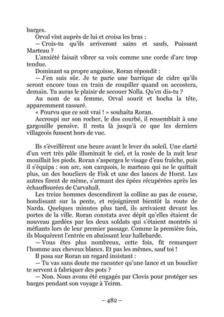 – 482 – 
barges. 
Orval vint auprès de lui et croisa les bras : 
— Crois-tu qu’ils arriveront sains et saufs, Puissant Marteau ? 
L’anxiété faisait vibrer sa voix comme une corde d’arc trop tendue. 
Dominant sa propre angoisse, Roran répondit : 
— J’en suis sûr. Je te parie une barrique de cidre qu’ils seront encore tous en train de roupiller quand on accostera, demain. Tu auras le plaisir de secouer Nolla. Qu’en dis-tu ? 
Au nom de sa femme, Orval sourit et hocha la tête, apparemment rassuré. 
« Pourvu que ce soit vrai ! » souhaita Roran. 
Accroupi sur son rocher, le dos courbé, il ressemblait à une gargouille pensive. Il resta là jusqu’à ce que les derniers villageois fussent hors de vue. 
Ils s’éveillèrent une heure avant le lever du soleil. Une clarté d’un vert très pâle illuminait le ciel, et la rosée de la nuit leur mouillait les pieds. Roran s’aspergea le visage d’eau fraîche, puis il s’équipa : son arc, son carquois, le marteau qui ne le quittait plus, un des boucliers de Fisk et une des lances de Horst. Les autres firent de même, s’armant des épées récupérées après les échauffourées de Carvahall. 
Les treize hommes descendirent la colline au pas de course, bondissant sur la pente, et rejoignirent bientôt la route de Narda. Quelques minutes plus tard, ils arrivaient devant les portes de la ville. Roran constata avec dépit qu’elles étaient de nouveau gardées par les deux soldats qui s’étaient montrés si méfiants lors de leur premier passage. Comme la première fois, ils bloquèrent l’entrée en abaissant leur hallebarde. 
— Vous êtes plus nombreux, cette fois, fit remarquer l’homme aux cheveux blancs. Et pas les mêmes, sauf toi ! 
Il posa sur Roran un regard insistant : 
— Tu vas sans doute me raconter qu’une lance et un bouclier te servent à fabriquer des pots ? 
— Non. Nous avons été engagés par Clovis pour protéger ses barges pendant son voyage à Teirm.  