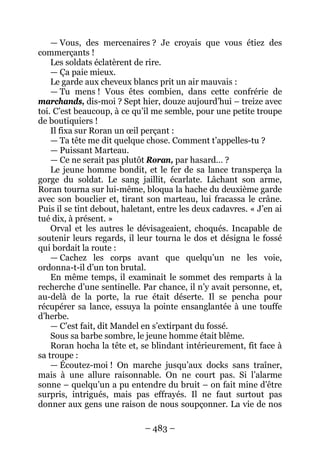 – 483 – 
— Vous, des mercenaires ? Je croyais que vous étiez des commerçants ! 
Les soldats éclatèrent de rire. 
— Ça paie mieux. 
Le garde aux cheveux blancs prit un air mauvais : 
— Tu mens ! Vous êtes combien, dans cette confrérie de marchands, dis-moi ? Sept hier, douze aujourd’hui – treize avec toi. C’est beaucoup, à ce qu’il me semble, pour une petite troupe de boutiquiers ! 
Il fixa sur Roran un oeil perçant : 
— Ta tête me dit quelque chose. Comment t’appelles-tu ? 
— Puissant Marteau. 
— Ce ne serait pas plutôt Roran, par hasard… ? 
Le jeune homme bondit, et le fer de sa lance transperça la gorge du soldat. Le sang jaillit, écarlate. Lâchant son arme, Roran tourna sur lui-même, bloqua la hache du deuxième garde avec son bouclier et, tirant son marteau, lui fracassa le crâne. Puis il se tint debout, haletant, entre les deux cadavres. « J’en ai tué dix, à présent. » 
Orval et les autres le dévisageaient, choqués. Incapable de soutenir leurs regards, il leur tourna le dos et désigna le fossé qui bordait la route : 
— Cachez les corps avant que quelqu’un ne les voie, ordonna-t-il d’un ton brutal. 
En même temps, il examinait le sommet des remparts à la recherche d’une sentinelle. Par chance, il n’y avait personne, et, au-delà de la porte, la rue était déserte. Il se pencha pour récupérer sa lance, essuya la pointe ensanglantée à une touffe d’herbe. 
— C’est fait, dit Mandel en s’extirpant du fossé. 
Sous sa barbe sombre, le jeune homme était blême. 
Roran hocha la tête et, se blindant intérieurement, fit face à sa troupe : 
— Écoutez-moi ! On marche jusqu’aux docks sans traîner, mais à une allure raisonnable. On ne court pas. Si l’alarme sonne – quelqu’un a pu entendre du bruit – on fait mine d’être surpris, intrigués, mais pas effrayés. Il ne faut surtout pas donner aux gens une raison de nous soupçonner. La vie de nos  