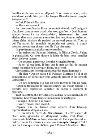 – 484 – 
familles et de nos amis en dépend. Si on nous attaque, notre seul devoir est de faire partir les barges. Rien d’autre ne compte. Suis-je clair ? 
— Oui, Puissant Marteau. 
— Alors, suivez-moi ! 
En traversant Narda, Roran se sentait si tendu qu’il craignait d’exploser comme une baudruche trop gonflée. « Quel homme suis-je devenu ? » se demandait-il, frissonnant. Ses yeux allaient d’un rare passant à un autre, homme, femme, enfant ou même chien, tâchant de repérer un ennemi potentiel. Tout ce qui l’entourait lui semblait anormalement précis ; il aurait presque pu compter chacun des fils d’un vêtement. 
Ils parvinrent aux docks sans encombre. 
— Tu arrives tôt, Puissant Marteau, le félicita Clovis. J’aime la ponctualité. Ça nous donne le loisir de bien nous installer avant de lever l’ancre. 
— On pourrait partir tout de suite ? suggéra Roran. 
— Je te l’ai expliqué, il faut que la mer ait fini de monter quand on arrivera à la crique. Donc, on attend. 
Clovis prit alors le temps d’observer les treize hommes : 
— Eh bien ? Que se passe-t-il, Puissant Marteau ? Toi et tes compagnons, on dirait que vous venez de croiser le fantôme de Galbatorix ! 
— Un peu de fatigue ! Le bon air de la mer nous fera du bien. 
Roran ne trouva pas la force de sourire ; du moins réussit-il à prendre une expression aimable, de façon à rassurer le capitaine. 
Tout en sifflotant, Clovis fit signe à deux de ses marins de les rejoindre. Leur visage tanné était couleur de châtaigne. 
Il désigna l’homme à sa droite : 
— Voici Torson, mon second. 
L’épaule nue de Torson était décorée d’un tatouage représentant un dragon en vol. 
— Il prendra la barre du Gai Liseron. Et cette espèce de chien noir, ajouta-t-il en désignant l’autre, c’est Flint. Il commande l’Édeline. À bord, chacune de leurs paroles est un ordre, comme les miennes le sont sur le Sanglier Rouge. C’est à eux ou à moi que vous obéirez, pas à Puissant Marteau… Bien,  