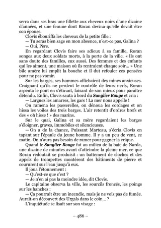 – 486 – 
serra dans ses bras une fillette aux cheveux noirs d’une dizaine d’années, et une femme dont Roran devina qu’elle devait être son épouse. 
Clovis ébouriffa les cheveux de la petite fille : 
— Tu seras bien sage en mon absence, n’est-ce pas, Galina ? 
— Oui, Père. 
En regardant Clovis faire ses adieux à sa famille, Roran songea aux deux soldats morts, à la porte de la ville. « Ils ont sans doute des familles, eux aussi. Des femmes et des enfants qui les aiment, une maison où ils rentraient chaque soir… » Une bile amère lui emplit la bouche et il dut refouler ces pensées pour ne pas vomir. 
Sur les barges, ses hommes affichaient des mines anxieuses. Craignant qu’ils ne perdent le contrôle de leurs nerfs, Roran arpenta le pont en s’étirant, faisant de son mieux pour paraître détendu. Enfin, Clovis sauta à bord du Sanglier Rouge et cria : 
— Larguez les amarres, les gars ! La mer nous appelle ! 
On ramena les passerelles, on dénoua les cordages et on hissa les voiles des trois barges. L’air retentit d’ordres brefs et des « oh hisse ! » des marins. 
Sur le quai, Galina et sa mère regardaient les barges s’éloigner, graves, immobiles et silencieuses. 
— On a de la chance, Puissant Marteau, s’écria Clovis en tapant sur l’épaule du jeune homme. Il y a un peu de vent, ce matin. On n’aura pas besoin de ramer pour gagner la crique. 
Quand le Sanglier Rouge fut au milieu de la baie de Narda, une dizaine de minutes avant d’atteindre la pleine mer, ce que Roran redoutait se produisit : un battement de cloches et des appels de trompettes montèrent des bâtiments de pierre et coururent sur l’eau jusqu’à eux. 
Il joua l’étonnement : 
— Qu’est-ce que c’est ? 
— Je n’en ai pas la moindre idée, dit Clovis. 
Le capitaine observa la ville, les sourcils froncés, les poings sur les hanches : 
— Ça pourrait être un incendie, mais je ne vois pas de fumée. Aurait-on découvert des Urgals dans le coin… ? 
L’inquiétude se lisait sur son visage :  