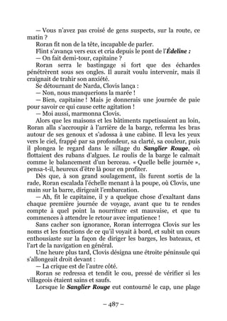– 487 – 
— Vous n’avez pas croisé de gens suspects, sur la route, ce matin ? 
Roran fit non de la tête, incapable de parler. 
Flint s’avança vers eux et cria depuis le pont de l’Édeline : 
— On fait demi-tour, capitaine ? 
Roran serra le bastingage si fort que des échardes pénétrèrent sous ses ongles. Il aurait voulu intervenir, mais il craignait de trahir son anxiété. 
Se détournant de Narda, Clovis lança : 
— Non, nous manquerions la marée ! 
— Bien, capitaine ! Mais je donnerais une journée de paie pour savoir ce qui cause cette agitation ! 
—Moi aussi, marmonna Clovis. 
Alors que les maisons et les bâtiments rapetissaient au loin, Roran alla s’accroupir à l’arrière de la barge, referma les bras autour de ses genoux et s’adossa à une cabine. Il leva les yeux vers le ciel, frappé par sa profondeur, sa clarté, sa couleur, puis il plongea le regard dans le sillage du Sanglier Rouge, où flottaient des rubans d’algues. Le roulis de la barge le calmait comme le balancement d’un berceau. « Quelle belle journée », pensa-t-il, heureux d’être là pour en profiter. 
Dès que, à son grand soulagement, ils furent sortis de la rade, Roran escalada l’échelle menant à la poupe, où Clovis, une main sur la barre, dirigeait l’embarcation. 
— Ah, fit le capitaine, il y a quelque chose d’exaltant dans chaque première journée de voyage, avant que tu te rendes compte à quel point la nourriture est mauvaise, et que tu commences à attendre le retour avec impatience ! 
Sans cacher son ignorance, Roran interrogea Clovis sur les noms et les fonctions de ce qu’il voyait à bord, et subit un cours enthousiaste sur la façon de diriger les barges, les bateaux, et l’art de la navigation en général. 
Une heure plus tard, Clovis désigna une étroite péninsule qui s’allongeait droit devant : 
— La crique est de l’autre côté. 
Roran se redressa et tendit le cou, pressé de vérifier si les villageois étaient sains et saufs. 
Lorsque le Sanglier Rouge eut contourné le cap, une plage  