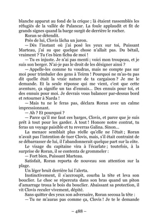 – 488 – 
blanche apparut au fond de la crique ; là étaient rassemblés les réfugiés de la vallée de Palancar. La foule applaudit et fit de grands signes quand la barge surgit de derrière le rocher. 
Roran se détendit. 
Près de lui, Clovis lâcha un juron. 
— Dès l’instant où j’ai posé les yeux sur toi, Puissant Marteau, j’ai su que quelque chose n’allait pas. Du bétail, vraiment ? Tu t’es bien fichu de moi ! 
— Tu es injuste. Je n’ai pas menti ; voici mon troupeau, et je suis son berger. N’ai-je pas le droit de les désigner ainsi ? 
— Appelle-les comme tu voudras, mais ne compte pas sur moi pour trimbaler des gens à Teirm ! Pourquoi ne m’as-tu pas dit quelle était la vraie nature de ta cargaison ? Je me le demande. Et la seule réponse qui me vient, c’est que cette aventure, ça signifie un tas d’ennuis… Des ennuis pour toi, et des ennuis pour moi. Je devrais vous balancer par-dessus bord et retourner à Narda ! 
— Mais tu ne le feras pas, déclara Roran avec un calme impressionnant. 
— Ah ? Et pourquoi ? 
— Parce qu’il me faut ces barges, Clovis, et parce que je suis prêt à tout pour les garder. À tout ! Honore notre contrat, tu feras un voyage paisible et tu reverras Galina. Sinon… 
La menace semblait plus réelle qu’elle ne l’était ; Roran n’avait pas l’intention de tuer Clovis, mais, s’il était contraint de se débarrasser de lui, il l’abandonnerait quelque part sur la côte. 
Le visage du capitaine vira à l’écarlate ; toutefois, à la surprise de Roran, il se contenta de grommeler : 
— Fort bien, Puissant Marteau. 
Satisfait, Roran reporta de nouveau son attention sur la plage. 
Un léger bruit derrière lui l’alerta. 
Instinctivement, il s’accroupit, courba la tête et leva son bouclier. Le choc se répercuta dans son bras quand un piton d’amarrage troua le bois du bouclier. Abaissant sa protection, il vit Clovis reculer vivement, dépité. 
Sans quitter des yeux son adversaire, Roran secoua la tête : 
— Tu ne m’auras pas comme ça, Clovis ! Je te le demande  