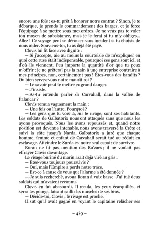 – 489 – 
encore une fois : es-tu prêt à honorer notre contrat ? Sinon, je te débarque, je prends le commandement des barges, et je force l’équipage à se mettre sous mes ordres. Je ne veux pas te voler ton moyen de subsistance, mais je le ferai si tu m’y obliges… Allez ! Ce voyage peut se dérouler sans incident si tu choisis de nous aider. Souviens-toi, tu as déjà été payé. 
Clovis lui fit face avec dignité : 
— Si j’accepte, aie au moins la courtoisie de m’expliquer en quoi cette ruse était indispensable, pourquoi ces gens sont ici, et d’où ils viennent. Peu importe la quantité d’or que tu peux m’offrir ; je ne prêterai pas la main à une entreprise contraire à mes principes, non, certainement pas ! Êtes-vous des bandits ? Ou bien servez-vous notre maudit roi ? 
— Le savoir peut te mettre en grand danger. 
— J’insiste. 
— As-tu entendu parler de Carvahall, dans la vallée de Palancar ? 
Clovis remua vaguement la main : 
— Une fois ou l’autre. Pourquoi ? 
— Les gens que tu vois là, sur le rivage, sont ses habitants. Les soldats de Galbatorix nous ont attaqués sans que nous les ayons provoqués. Nous les avons repoussés et, quand notre position est devenue intenable, nous avons traversé la Crête et suivi la côte jusqu’à Narda. Galbatorix a juré que chaque homme, femme et enfant de Carvahall serait tué ou réduit en esclavage. Atteindre le Surda est notre seul espoir de survivre. 
Roran ne fit pas mention des Ra’zacs ; il ne voulait pas effrayer Clovis davantage. 
Le visage buriné du marin avait déjà viré au gris : 
— Êtes-vous toujours poursuivis ? 
— Oui, mais l’Empire a perdu notre trace. 
— Est-ce à cause de vous que l’alarme a été donnée ? 
— Je suis recherché, avoua Roran à voix basse. J’ai tué deux soldats qui m’avaient reconnu. 
Clovis en fut abasourdi. Il recula, les yeux écarquillés, et serra les poings, faisant saillir les muscles de ses bras. 
— Décide-toi, Clovis ; le rivage est proche. 
Il sut qu’il avait gagné en voyant le capitaine relâcher ses  
