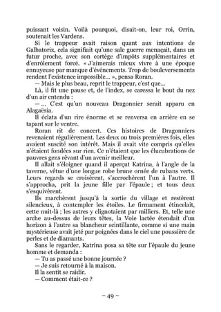 – 49 – 
puissant voisin. Voilà pourquoi, disait-on, leur roi, Orrin, soutenait les Vardens. 
Si le trappeur avait raison quant aux intentions de Galbatorix, cela signifiait qu’une sale guerre menaçait, dans un futur proche, avec son cortège d’impôts supplémentaires et d’enrôlement forcé. « J’aimerais mieux vivre à une époque ennuyeuse par manque d’événements. Trop de bouleversements rendent l’existence impossible… », pensa Roran. 
— Mais le plus beau, reprit le trappeur, c’est que… 
Là, il fit une pause et, de l’index, se caressa le bout du nez d’un air entendu : 
— … C’est qu’un nouveau Dragonnier serait apparu en Alagaësia. 
Il éclata d’un rire énorme et se renversa en arrière en se tapant sur le ventre. 
Roran rit de concert. Ces histoires de Dragonniers revenaient régulièrement. Les deux ou trois premières fois, elles avaient suscité son intérêt. Mais il avait vite compris qu’elles n’étaient fondées sur rien. Ce n’étaient que les élucubrations de pauvres gens rêvant d’un avenir meilleur. 
Il allait s’éloigner quand il aperçut Katrina, à l’angle de la taverne, vêtue d’une longue robe brune ornée de rubans verts. Leurs regards se croisèrent, s’accrochèrent l’un à l’autre. Il s’approcha, prit la jeune fille par l’épaule ; et tous deux s’esquivèrent. 
Ils marchèrent jusqu’à la sortie du village et restèrent silencieux, à contempler les étoiles. Le firmament étincelait, cette nuit-là ; les astres y clignotaient par milliers. Et, telle une arche au-dessus de leurs têtes, la Voie lactée étendait d’un horizon à l’autre sa blancheur scintillante, comme si une main mystérieuse avait jeté par poignées dans le ciel une poussière de perles et de diamants. 
Sans le regarder, Katrina posa sa tête sur l’épaule du jeune homme et demanda : 
— Tu as passé une bonne journée ? 
— Je suis retourné à la maison. 
Il la sentit se raidir. 
— Comment était-ce ?  