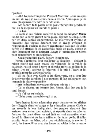 – 490 – 
épaules : 
— Ah ! La peste t’emporte, Puissant Marteau ! Je ne suis pas un ami du roi ; je vous emmènerai à Teirm. Après quoi, je ne veux plus jamais entendre parler de vous. 
— Me donnes-tu ta parole de ne pas tenter de filer pendant la nuit ou de me jouer un tour de ce genre ? 
— Tu l’as ! 
Le sable et les rochers râpèrent le fond du Sanglier Rouge tandis que la barge glissait sur la plage, rejointe de chaque côté par les deux autres embarcations. Le mouvement rythmé et incessant des vagues déferlant sur le rivage évoquait la respiration de quelque monstre gigantesque. Dès que les voiles eurent été affalées et les passerelles mises en place, Torson et Flint bondirent sur le Sanglier Rouge et interrogèrent Clovis pour comprendre ce qui se passait. 
— On a changé nos plans, déclara le capitaine. 
Roran s’approcha pour expliquer la situation – éludant la raison exacte qui avait chassé les villageois de la vallée de Palancar. Puis il sauta à terre et chercha Horst au milieu de la cohue. Dès qu’il aperçut le forgeron, il le prit à l’écart et lui apprit la mort des gardes à Narda. 
— Si ma fuite avec Clovis a été découverte, on a peut-être déjà envoyé des cavaliers à nos trousses. Il faut embarquer tout le monde le plus vite possible. 
Horst le fixa dans les yeux une longue minute : 
— Tu es devenu un homme dur, Roran, plus dur que je le serai jamais. 
— Je n’ai pas eu le choix. 
— Tâche de ne pas oublier qui tu es. 
Trois heures furent nécessaires pour transporter les affaires des villageois dans les barges et les y installer comme Clovis et ses seconds le leur indiquaient. Les paquets devaient être arrimés pour éviter tout accident, et répartis dans les cales en fonction du tirant d’eau, ce qui était un vrai casse-tête, étant donné la diversité de leurs tailles et de leurs poids. Il fallut ensuite forcer les bêtes, plus que récalcitrantes, à monter à bord, les immobiliser avec des longes attachées à des anneaux  