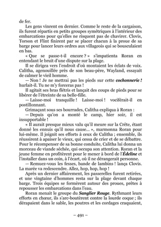 – 491 – 
de fer. 
Les gens vinrent en dernier. Comme le reste de la cargaison, ils furent répartis en petits groupes symétriques à l’intérieur des embarcations pour qu’elles ne risquent pas de chavirer. Clovis, Torson et Flint finirent par se placer chacun à la proue de sa barge pour lancer leurs ordres aux villageois qui se bousculaient en bas. 
« Que se passe-t-il encore ? » s’impatienta Roran en entendant le bruit d’une dispute sur la plage. 
Il se dirigea vers l’endroit d’où montaient les éclats de voix. Calitha, agenouillée près de son beau-père, Wayland, essayait de calmer le vieil homme. 
— Non ! Je ne mettrai pas les pieds sur cette cochonnerie ! hurlait-il. Tu ne m’y forceras pas ! 
Il agitait ses bras flétris et lançait des coups de pieds pour se libérer de l’étreinte de sa belle-fille. 
— Laisse-moi tranquille ! Laisse-moi ! vociférait-il en postillonnant. 
Grimaçant sous ses bourrades, Calitha expliqua à Roran : 
— Depuis qu’on a monté le camp, hier soir, il est insupportable ! 
« Il aurait presque mieux valu qu’il meure sur la Crête, étant donné les ennuis qu’il nous cause… », marmonna Roran pour lui-même. Il joignit ses efforts à ceux de Calitha ; ensemble, ils réussirent à apaiser le vieux, qui cessa de crier et de se débattre. Pour le récompenser de sa bonne conduite, Calitha lui donna un morceau de viande séchée, qui occupa son attention. Roran et la jeune femme en profitèrent pour le mener à bord de l’Édeline et l’installer dans un coin, à l’écart, où il ne dérangerait personne. 
— Remuez-vous les fesses, bande de lambins ! lança Clovis. La marée va redescendre. Allez, hop, hop, hop ! 
Après un dernier affairement, les passerelles furent retirées, et une vingtaine d’hommes resta sur la plage devant chaque barge. Trois équipes se formèrent autour des proues, prêtes à repousser les embarcations dans l’eau. 
Roran menait le groupe du Sanglier Rouge. Rythmant leurs efforts en choeur, ils s’arc-boutèrent contre la lourde coque ; ils dérapaient dans le sable, les poutres et les cordages craquaient,  