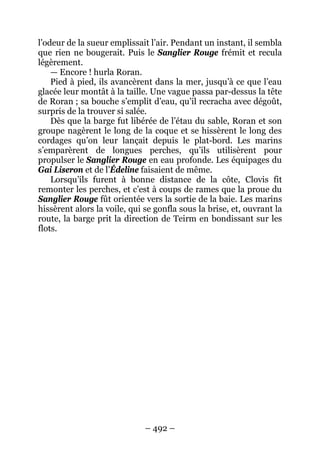 – 492 – 
l’odeur de la sueur emplissait l’air. Pendant un instant, il sembla que rien ne bougerait. Puis le Sanglier Rouge frémit et recula légèrement. 
— Encore ! hurla Roran. 
Pied à pied, ils avancèrent dans la mer, jusqu’à ce que l’eau glacée leur montât à la taille. Une vague passa par-dessus la tête de Roran ; sa bouche s’emplit d’eau, qu’il recracha avec dégoût, surpris de la trouver si salée. 
Dès que la barge fut libérée de l’étau du sable, Roran et son groupe nagèrent le long de la coque et se hissèrent le long des cordages qu’on leur lançait depuis le plat-bord. Les marins s’emparèrent de longues perches, qu’ils utilisèrent pour propulser le Sanglier Rouge en eau profonde. Les équipages du Gai Liseron et de l’Édeline faisaient de même. 
Lorsqu’ils furent à bonne distance de la côte, Clovis fit remonter les perches, et c’est à coups de rames que la proue du Sanglier Rouge fût orientée vers la sortie de la baie. Les marins hissèrent alors la voile, qui se gonfla sous la brise, et, ouvrant la route, la barge prit la direction de Teirm en bondissant sur les flots.  