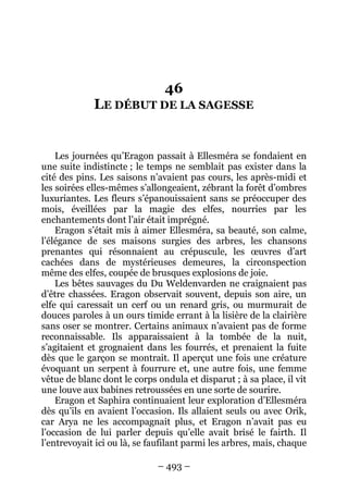– 493 – 
46 LE DÉBUT DE LA SAGESSE 
Les journées qu’Eragon passait à Ellesméra se fondaient en une suite indistincte ; le temps ne semblait pas exister dans la cité des pins. Les saisons n’avaient pas cours, les après-midi et les soirées elles-mêmes s’allongeaient, zébrant la forêt d’ombres luxuriantes. Les fleurs s’épanouissaient sans se préoccuper des mois, éveillées par la magie des elfes, nourries par les enchantements dont l’air était imprégné. 
Eragon s’était mis à aimer Ellesméra, sa beauté, son calme, l’élégance de ses maisons surgies des arbres, les chansons prenantes qui résonnaient au crépuscule, les oeuvres d’art cachées dans de mystérieuses demeures, la circonspection même des elfes, coupée de brusques explosions de joie. 
Les bêtes sauvages du Du Weldenvarden ne craignaient pas d’être chassées. Eragon observait souvent, depuis son aire, un elfe qui caressait un cerf ou un renard gris, ou murmurait de douces paroles à un ours timide errant à la lisière de la clairière sans oser se montrer. Certains animaux n’avaient pas de forme reconnaissable. Ils apparaissaient à la tombée de la nuit, s’agitaient et grognaient dans les fourrés, et prenaient la fuite dès que le garçon se montrait. Il aperçut une fois une créature évoquant un serpent à fourrure et, une autre fois, une femme vêtue de blanc dont le corps ondula et disparut ; à sa place, il vit une louve aux babines retroussées en une sorte de sourire. 
Eragon et Saphira continuaient leur exploration d’Ellesméra dès qu’ils en avaient l’occasion. Ils allaient seuls ou avec Orik, car Arya ne les accompagnait plus, et Eragon n’avait pas eu l’occasion de lui parler depuis qu’elle avait brisé le fairth. Il l’entrevoyait ici ou là, se faufilant parmi les arbres, mais, chaque  