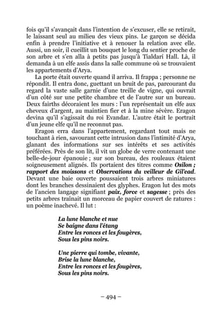– 494 – 
fois qu’il s’avançait dans l’intention de s’excuser, elle se retirait, le laissant seul au milieu des vieux pins. Le garçon se décida enfin à prendre l’initiative et à renouer la relation avec elle. Aussi, un soir, il cueillit un bouquet le long du sentier proche de son arbre et s’en alla à petits pas jusqu’à Tialdarí Hall. Là, il demanda à un elfe assis dans la salle commune où se trouvaient les appartements d’Arya. 
La porte était ouverte quand il arriva. Il frappa ; personne ne répondit. Il entra donc, guettant un bruit de pas, parcourant du regard la vaste salle garnie d’une treille de vigne, qui ouvrait d’un côté sur une petite chambre et de l’autre sur un bureau. Deux fairths décoraient les murs : l’un représentait un elfe aux cheveux d’argent, au maintien fier et à la mine sévère. Eragon devina qu’il s’agissait du roi Evandar. L’autre était le portrait d’un jeune elfe qu’il ne reconnut pas. 
Eragon erra dans l’appartement, regardant tout mais ne touchant à rien, savourant cette intrusion dans l’intimité d’Arya, glanant des informations sur ses intérêts et ses activités préférées. Près de son lit, il vit un globe de verre contenant une belle-de-jour épanouie ; sur son bureau, des rouleaux étaient soigneusement alignés. Ils portaient des titres comme Osilon ; rapport des moissons et Observations du veilleur de Gil’ead. Devant une baie ouverte poussaient trois arbres miniatures dont les branches dessinaient des glyphes. Eragon lut des mots de l’ancien langage signifiant paix, force et sagesse ; près des petits arbres traînait un morceau de papier couvert de ratures : un poème inachevé. Il lut : 
La lune blanche et nue 
Se baigne dans l’étang 
Entre les ronces et les fougères, 
Sous les pins noirs. 
Une pierre qui tombe, vivante, 
Brise la lune blanche, 
Entre les ronces et les fougères, 
Sous les pins noirs.  
