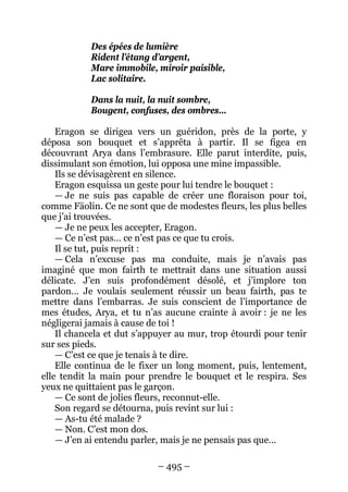 – 495 – 
Des épées de lumière 
Rident l’étang d’argent, 
Mare immobile, miroir paisible, 
Lac solitaire. 
Dans la nuit, la nuit sombre, 
Bougent, confuses, des ombres… 
Eragon se dirigea vers un guéridon, près de la porte, y déposa son bouquet et s’apprêta à partir. Il se figea en découvrant Arya dans l’embrasure. Elle parut interdite, puis, dissimulant son émotion, lui opposa une mine impassible. 
Ils se dévisagèrent en silence. 
Eragon esquissa un geste pour lui tendre le bouquet : 
— Je ne suis pas capable de créer une floraison pour toi, comme Fäolin. Ce ne sont que de modestes fleurs, les plus belles que j’ai trouvées. 
— Je ne peux les accepter, Eragon. 
— Ce n’est pas… ce n’est pas ce que tu crois. 
Il se tut, puis reprit : 
— Cela n’excuse pas ma conduite, mais je n’avais pas imaginé que mon fairth te mettrait dans une situation aussi délicate. J’en suis profondément désolé, et j’implore ton pardon… Je voulais seulement réussir un beau fairth, pas te mettre dans l’embarras. Je suis conscient de l’importance de mes études, Arya, et tu n’as aucune crainte à avoir : je ne les négligerai jamais à cause de toi ! 
Il chancela et dut s’appuyer au mur, trop étourdi pour tenir sur ses pieds. 
— C’est ce que je tenais à te dire. 
Elle continua de le fixer un long moment, puis, lentement, elle tendit la main pour prendre le bouquet et le respira. Ses yeux ne quittaient pas le garçon. 
— Ce sont de jolies fleurs, reconnut-elle. 
Son regard se détourna, puis revint sur lui : 
— As-tu été malade ? 
— Non. C’est mon dos. 
— J’en ai entendu parler, mais je ne pensais pas que…  