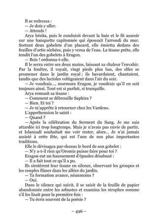 – 496 – 
Il se redressa : 
— Je dois y aller. 
— Attends ! 
Arya hésita, puis le conduisit devant la baie et le fit asseoir sur une banquette capitonnée qui épousait l’arrondi du mur. Sortant deux gobelets d’un placard, elle émietta dedans des feuilles d’ortie séchées, puis y versa de l’eau. La tisane prête, elle tendit l’un des gobelets à Eragon. 
— Bois ! ordonna-t-elle. 
Il le serra entre ses deux mains, laissant sa chaleur l’envahir. Par la fenêtre, il voyait, vingt pieds plus bas, des elfes se promener dans le jardin royal ; ils bavardaient, chantaient, tandis que des lucioles voltigeaient dans l’air du soir. 
— Je voudrais…, murmura Eragon, je voudrais qu’il en soit toujours ainsi. Tout est si parfait, si tranquille. 
Arya remuait sa tisane : 
— Comment se débrouille Saphira ? 
— Bien. Et toi ? 
— Je m’apprête à retourner chez les Vardens. 
L’appréhension le saisit : 
— Quand ? 
— Après la célébration du Serment du Sang. Je me suis attardée ici trop longtemps. Mais je n’avais pas envie de partir, et Islanzadí souhaitait me voir rester, alors… Je n’ai jamais assisté à cette fête, qui est l’une de nos plus importantes traditions. 
Elle le dévisagea par-dessus le bord de son gobelet : 
— N’y a-t-il rien qu’Oromis puisse faire pour toi ? 
Eragon eut un haussement d’épaules désabusé : 
— Il a fait tout ce qu’il a pu. 
Ils sirotèrent leur tisane en silence, observant les groupes et les couples flâner dans les allées du jardin. 
— Ta formation avance, néanmoins ? 
— Oui. 
Dans le silence qui suivit, il se saisit de la feuille de papier abandonnée entre les arbustes et examina les strophes comme s’il les lisait pour la première fois : 
— Tu écris souvent de la poésie ?  