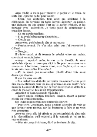 – 497 – 
Arya tendit la main pour prendre le papier et le roula, de sorte que le poème ne fut plus visible : 
— Selon nos coutumes, tous ceux qui assistent à la célébration du Serment du Sang doivent apporter un poème, une chanson ou une oeuvre d’art qu’ils auront réalisés, et les partager avec l’assemblée. Je viens juste de commencer à travailler dessus. 
— Ça me paraît excellent. 
— Si tu avais lu beaucoup de poésies… 
— C’est le cas. 
Arya se tut, puis baissa la tête et murmura : 
— Pardonne-moi. Tu n’es plus celui que j’ai rencontré à Gil’ead. 
— Non, je… 
Il s’interrompit et fit tourner le gobelet entre ses mains, cherchant les mots justes. 
— Arya…, reprit-il enfin, tu vas partir bientôt. Je serai misérable si je ne te revois pas d’ici là. Ne pourrions-nous nous rencontrer à l’occasion, comme avant, avec Saphira, et tu nous ferais mieux connaître Ellesméra ? 
— Ce ne serait pas raisonnable, dit-elle d’une voix aussi douce que résolue. 
Il leva les yeux vers elle : 
— Ma maladresse doit-elle me coûter ton amitié ? Je ne peux nier mes sentiments pour toi, mais j’aimerais mieux souffrir une nouvelle blessure de Durza que de voir notre relation détruite à cause de ma sottise. Elle m’est trop précieuse. 
Arya finit sa tisane avant de répondre : 
— Notre amitié existera toujours, Eragon. Quant à passer encore du temps ensemble… 
Ses lèvres esquissèrent une ombre de sourire : 
— Peut-être. Cependant, nous devrons attendre de voir ce que l’avenir nous réserve, car j’ai beaucoup à faire et ne veux rien promettre. 
Avec ces mots, elle lui offrait ce qui ressemblait de plus près à la réconciliation qu’il espérait ; il le comprit et lui en fut reconnaissant. 
— Bien sûr, Arya Svit-kona, dit-il en inclinant la tête.  