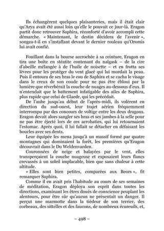 – 498 – 
Ils échangèrent quelques plaisanteries, mais il était clair qu’Arya avait été aussi loin qu’elle le pouvait ce jour-là. Eragon partit donc retrouver Saphira, réconforté d’avoir accompli cette démarche. « Maintenant, le destin décidera de l’avenir », songea-t-il en s’installant devant le dernier rouleau qu’Oromis lui avait confié. 
Fouillant dans la bourse accrochée à sa ceinture, Eragon en tira une boîte en stéatite contenant du nalgask – de la cire d’abeille mélangée à de l’huile de noisette – et en frotta ses lèvres pour les protéger du vent glacé qui lui mordait la peau. Puis il entoura de ses bras le cou de Saphira et se cacha le visage dans le creux de son coude pour ne pas être ébloui par la lumière que réverbérait la couche de nuages au-dessous d’eux. Il n’entendait que le battement infatigable des ailes de Saphira, plus rapide que celui de Glaedr, qui les précédait. 
De l’aube jusqu’au début de l’après-midi, ils volèrent en direction du sud-ouest, leur trajet aérien fréquemment interrompu par des concours de voltige entre les deux dragons. Eragon devait alors sangler ses bras et ses jambes à la selle pour ne pas être éjecté lors de ces acrobaties, qui lui retournaient l’estomac. Après quoi, il lui fallait se détacher en défaisant les boucles avec ses dents. 
Leur équipée les mena jusqu’à un massif formé par quatre montagnes qui dominaient la forêt, les premières qu’Eragon découvrait dans le Du Weldenvarden. 
Couronnées de neige et balayées par le vent, elles transperçaient la couche nuageuse et exposaient leurs flancs crevassés à un soleil implacable, bien que sans chaleur à cette altitude. 
« Elles sont bien petites, comparées aux Beors », fit remarquer Saphira. 
Comme il en avait pris l’habitude au cours de ses semaines de méditation, Eragon déploya son esprit dans toutes les directions, examinant les êtres doués de conscience peuplant les alentours, pour être sûr qu’aucun ne présentait un danger. Il perçut une marmotte dans la tiédeur de son terrier, des corbeaux, des sittelles et des faucons, de nombreux écureuils, et,  