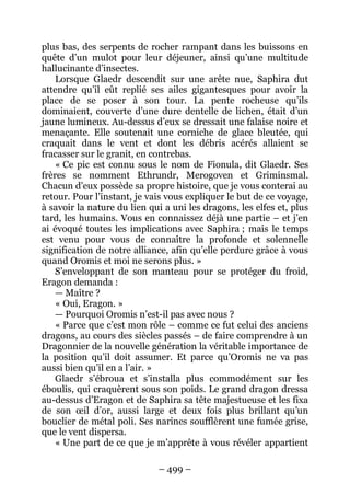 – 499 – 
plus bas, des serpents de rocher rampant dans les buissons en quête d’un mulot pour leur déjeuner, ainsi qu’une multitude hallucinante d’insectes. 
Lorsque Glaedr descendit sur une arête nue, Saphira dut attendre qu’il eût replié ses ailes gigantesques pour avoir la place de se poser à son tour. La pente rocheuse qu’ils dominaient, couverte d’une dure dentelle de lichen, était d’un jaune lumineux. Au-dessus d’eux se dressait une falaise noire et menaçante. Elle soutenait une corniche de glace bleutée, qui craquait dans le vent et dont les débris acérés allaient se fracasser sur le granit, en contrebas. 
« Ce pic est connu sous le nom de Fionula, dit Glaedr. Ses frères se nomment Ethrundr, Merogoven et Griminsmal. Chacun d’eux possède sa propre histoire, que je vous conterai au retour. Pour l’instant, je vais vous expliquer le but de ce voyage, à savoir la nature du lien qui a uni les dragons, les elfes et, plus tard, les humains. Vous en connaissez déjà une partie – et j’en ai évoqué toutes les implications avec Saphira ; mais le temps est venu pour vous de connaître la profonde et solennelle signification de notre alliance, afin qu’elle perdure grâce à vous quand Oromis et moi ne serons plus. » 
S’enveloppant de son manteau pour se protéger du froid, Eragon demanda : 
— Maître ? 
« Oui, Eragon. » 
— Pourquoi Oromis n’est-il pas avec nous ? 
« Parce que c’est mon rôle – comme ce fut celui des anciens dragons, au cours des siècles passés – de faire comprendre à un Dragonnier de la nouvelle génération la véritable importance de la position qu’il doit assumer. Et parce qu’Oromis ne va pas aussi bien qu’il en a l’air. » 
Glaedr s’ébroua et s’installa plus commodément sur les éboulis, qui craquèrent sous son poids. Le grand dragon dressa au-dessus d’Eragon et de Saphira sa tête majestueuse et les fixa de son oeil d’or, aussi large et deux fois plus brillant qu’un bouclier de métal poli. Ses narines soufflèrent une fumée grise, que le vent dispersa. 
« Une part de ce que je m’apprête à vous révéler appartient  