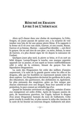 – 5 – 
RÉSUMÉ DE ERAGON LIVRE I DE L’HÉRITAGE 
Alors qu’il chasse dans une chaîne de montagnes, la Crête, Eragon, un jeune paysan de quinze ans, a la surprise de voir tomber non loin de lui une grosse pierre bleue. Il la rapporte à la ferme où il vit avec son oncle, Garrow, et son cousin, Roran. Garrow et sa femme, Marian – aujourd’hui décédée –, ont élevé le garçon. On ne sait rien de son père ; sa mère, Selena, la soeur de Garrow, n’a plus donné signe de vie depuis la naissance de l’enfant. 
Quelques jours plus tard, la pierre se brise, et il en sort un bébé dragon. Lorsqu’Eragon le touche, une marque argentée apparaît sur sa paume, et son esprit se trouve indéfectiblement relié à celui de la créature, faisant du garçon l’un des légendaires Dragonniers. 
La caste des Dragonniers fut créée des milliers d’années auparavant, à la suite de la grande guerre entre les elfes et les dragons, afin que les hostilités ne reprennent jamais entre les deux espèces. Les Dragonniers devinrent les gardiens de la paix, des éducateurs, des guérisseurs, des alchimistes et, également, les plus puissants des magiciens, grâce au lien unique que chacun entretenait avec son dragon. Sous leur autorité et leur protection, le pays connut un véritable âge d’or. 
Quand les humains arrivèrent en Alagaësia, certains d’entre eux rejoignirent cet ordre d’élite. Après de longues années de paix, de monstrueux guerriers, les Urgals, tuèrent le dragon d’un jeune Dragonnier humain du nom de Galbatorix. Cette perte cruelle le rendit fou, et plus encore le refus des Anciens de la caste de lui fournir un nouveau dragon. Galbatorix mit alors  