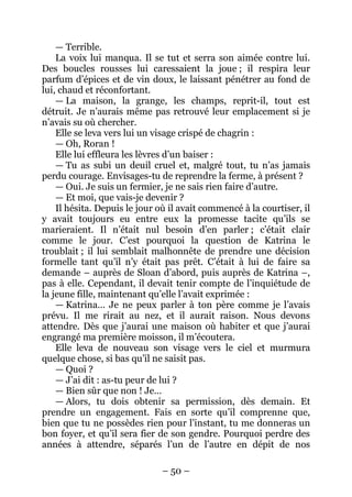 – 50 – 
— Terrible. 
La voix lui manqua. Il se tut et serra son aimée contre lui. Des boucles rousses lui caressaient la joue ; il respira leur parfum d’épices et de vin doux, le laissant pénétrer au fond de lui, chaud et réconfortant. 
— La maison, la grange, les champs, reprit-il, tout est détruit. Je n’aurais même pas retrouvé leur emplacement si je n’avais su où chercher. 
Elle se leva vers lui un visage crispé de chagrin : 
— Oh, Roran ! 
Elle lui effleura les lèvres d’un baiser : 
— Tu as subi un deuil cruel et, malgré tout, tu n’as jamais perdu courage. Envisages-tu de reprendre la ferme, à présent ? 
— Oui. Je suis un fermier, je ne sais rien faire d’autre. 
— Et moi, que vais-je devenir ? 
Il hésita. Depuis le jour où il avait commencé à la courtiser, il y avait toujours eu entre eux la promesse tacite qu’ils se marieraient. Il n’était nul besoin d’en parler ; c’était clair comme le jour. C’est pourquoi la question de Katrina le troublait ; il lui semblait malhonnête de prendre une décision formelle tant qu’il n’y était pas prêt. C’était à lui de faire sa demande – auprès de Sloan d’abord, puis auprès de Katrina –, pas à elle. Cependant, il devait tenir compte de l’inquiétude de la jeune fille, maintenant qu’elle l’avait exprimée : 
— Katrina… Je ne peux parler à ton père comme je l’avais prévu. Il me rirait au nez, et il aurait raison. Nous devons attendre. Dès que j’aurai une maison où habiter et que j’aurai engrangé ma première moisson, il m’écoutera. 
Elle leva de nouveau son visage vers le ciel et murmura quelque chose, si bas qu’il ne saisit pas. 
— Quoi ? 
— J’ai dit : as-tu peur de lui ? 
— Bien sûr que non ! Je… 
— Alors, tu dois obtenir sa permission, dès demain. Et prendre un engagement. Fais en sorte qu’il comprenne que, bien que tu ne possèdes rien pour l’instant, tu me donneras un bon foyer, et qu’il sera fier de son gendre. Pourquoi perdre des années à attendre, séparés l’un de l’autre en dépit de nos  