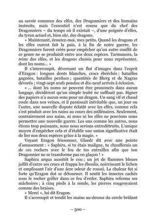 – 500 – 
au savoir commun des elfes, des Dragonniers et des humains instruits, mais l’essentiel n’est connu que du chef des Dragonniers – du temps où il existait –, d’une poignée d’elfes, du tyran actuel et, bien sûr, des dragons. 
» Maintenant, écoutez-moi, mes petits. Quand les dragons et les elfes eurent fait la paix, à la fin de notre guerre, les Dragonniers furent créés pour empêcher qu’un autre conflit de ce genre ne se produisît entre nos deux espèces. Tarmunora, la reine des elfes, et les dragons choisis pour nous représenter, dont les noms… » 
Il s’interrompit, déversant un flot d’images dans l’esprit d’Eragon : longues dents blanches, crocs ébréchés ; batailles gagnées, batailles perdues ; quantités de Shrrg et de Nagras dévorés ; vingt-sept oeufs pondus et dix-neuf arrivés à éclosion. 
« … dont les noms ne peuvent être prononcés dans aucun langage, décidèrent qu’un simple traité ne suffisait pas. Signer des papiers n’a aucun sens pour un dragon. Un sang vif et chaud coule dans nos veines, et il paraissait inévitable que, un jour ou l’autre, une nouvelle dispute éclatât avec les elfes, comme cela s’est produit avec les nains au cours des millénaires. Seulement, contrairement aux nains, ni nous ni les elfes ne pouvions nous permettre une nouvelle guerre. Les uns comme les autres, nous étions trop puissants, nous nous serions entredétruits. L’unique moyen d’empêcher cela et d’établir une union significative était de lier nos deux espèces grâce à la magie. » 
Voyant Eragon frissonner, Glaedr dit avec une pointe d’amusement : « Saphira, si tu étais maligne, tu chaufferais un de ces rochers avec le feu de tes entrailles afin que ton Dragonnier ne se transforme pas en glaçon ! » 
Saphira arqua aussitôt le cou ; un jet de flammes bleues jaillit d’entre ses crocs et frappa les éboulis, noircissant le lichen et emplissant l’air d’une âcre odeur de roussi. La chaleur fut si forte qu’Eragon dut se détourner. Il sentit les insectes cachés sous le rocher griller dans ce feu d’enfer. Saphira referma ses mâchoires ; à cinq pieds à la ronde, les pierres rougeoyaient comme des braises. 
« Merci », lui dit Eragon. 
Il s’accroupit et tendit les mains au-dessus du cercle brûlant  