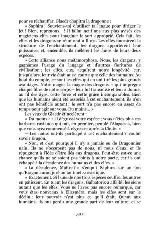 – 501 – 
pour se réchauffer. Glaedr chapitra la dragonne : 
« Saphira ! Souviens-toi d’utiliser ta langue pour diriger le jet ! Bien, reprenons… ! Il fallut neuf ans aux plus avisés des magiciens elfes pour imaginer le sort approprié. Cela fait, les elfes et les dragons se réunirent à Ilirea. Les elfes fournirent la structure de l’enchantement, les dragons apportèrent leur puissance, et, ensemble, ils mêlèrent les âmes de leurs deux espèces. 
» Cette alliance nous métamorphosa. Nous, les dragons, y gagnâmes l’usage du langage et d’autres fioritures de civilisation ; les elfes, eux, acquirent notre longévité, car, jusqu’alors, leur vie était aussi courte que celle des humains. Au bout du compte, ce sont les elfes qui en ont tiré les plus grands avantages. Notre magie, la magie des dragons – qui imprègne chaque fibre de notre corps – leur fut transmise et leur a donné, au fil des âges, cette force et cette grâce incomparables. Bien que les humains aient été associés à cet enchantement, ils n’en ont pas bénéficié autant ; le sort n’a pas encore eu assez de temps pour agir sur vous. Du moins… » 
Les yeux de Glaedr étincelèrent : 
« Du moins a-t-il dégrossi votre espèce ; vous n’êtes plus ces barbares rustauds qui ont, en premier, peuplé l’Alagaësia, bien que vous ayez commencé à régresser après la Chute. » 
— Les nains ont-ils participé à cet enchantement ? voulut savoir Eragon. 
« Non, et c’est pourquoi il n’y a jamais eu de Dragonnier nain. Ils ne s’occupent pas de nous, ni nous d’eux, et ils répugnent à l’idée d’être liés aux dragons. Peut-être est-ce une chance qu’ils ne se soient pas joints à notre pacte, car ils ont échappé à la décadence des humains et des elfes. » 
« La décadence, Maître ? » s’enquit Saphira sur un ton qu’Eragon aurait juré un tantinet sarcastique. 
« Exactement. Si l’une de nos trois espèces souffre, les autres en pâtissent. En tuant les dragons, Galbatorix a affaibli les siens autant que les elfes. Vous ne l’avez pas encore remarqué, car vous êtes nouveaux à Ellesméra, mais les elfes sont sur le déclin ; leur pouvoir n’est plus ce qu’il était. Quant aux humains, ils ont perdu une grande part de leur culture, et se  