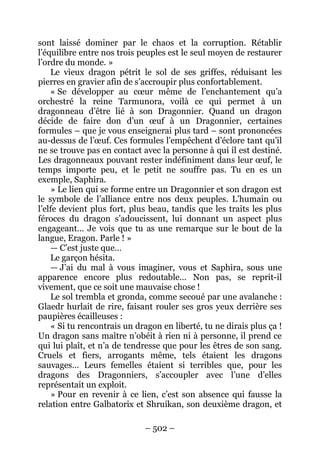 – 502 – 
sont laissé dominer par le chaos et la corruption. Rétablir l’équilibre entre nos trois peuples est le seul moyen de restaurer l’ordre du monde. » 
Le vieux dragon pétrit le sol de ses griffes, réduisant les pierres en gravier afin de s’accroupir plus confortablement. 
« Se développer au coeur même de l’enchantement qu’a orchestré la reine Tarmunora, voilà ce qui permet à un dragonneau d’être lié à son Dragonnier. Quand un dragon décide de faire don d’un oeuf à un Dragonnier, certaines formules – que je vous enseignerai plus tard – sont prononcées au-dessus de l’oeuf. Ces formules l’empêchent d’éclore tant qu’il ne se trouve pas en contact avec la personne à qui il est destiné. Les dragonneaux pouvant rester indéfiniment dans leur oeuf, le temps importe peu, et le petit ne souffre pas. Tu en es un exemple, Saphira. 
» Le lien qui se forme entre un Dragonnier et son dragon est le symbole de l’alliance entre nos deux peuples. L’humain ou l’elfe devient plus fort, plus beau, tandis que les traits les plus féroces du dragon s’adoucissent, lui donnant un aspect plus engageant… Je vois que tu as une remarque sur le bout de la langue, Eragon. Parle ! » 
— C’est juste que… 
Le garçon hésita. 
— J’ai du mal à vous imaginer, vous et Saphira, sous une apparence encore plus redoutable… Non pas, se reprit-il vivement, que ce soit une mauvaise chose ! 
Le sol trembla et gronda, comme secoué par une avalanche : Glaedr hurlait de rire, faisant rouler ses gros yeux derrière ses paupières écailleuses : 
« Si tu rencontrais un dragon en liberté, tu ne dirais plus ça ! Un dragon sans maître n’obéit à rien ni à personne, il prend ce qui lui plaît, et n’a de tendresse que pour les êtres de son sang. Cruels et fiers, arrogants même, tels étaient les dragons sauvages… Leurs femelles étaient si terribles que, pour les dragons des Dragonniers, s’accoupler avec l’une d’elles représentait un exploit. 
» Pour en revenir à ce lien, c’est son absence qui fausse la relation entre Galbatorix et Shruikan, son deuxième dragon, et  