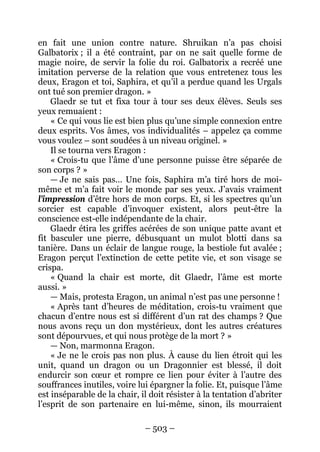 – 503 – 
en fait une union contre nature. Shruikan n’a pas choisi Galbatorix ; il a été contraint, par on ne sait quelle forme de magie noire, de servir la folie du roi. Galbatorix a recréé une imitation perverse de la relation que vous entretenez tous les deux, Eragon et toi, Saphira, et qu’il a perdue quand les Urgals ont tué son premier dragon. » 
Glaedr se tut et fixa tour à tour ses deux élèves. Seuls ses yeux remuaient : 
« Ce qui vous lie est bien plus qu’une simple connexion entre deux esprits. Vos âmes, vos individualités – appelez ça comme vous voulez – sont soudées à un niveau originel. » 
Il se tourna vers Eragon : 
« Crois-tu que l’âme d’une personne puisse être séparée de son corps ? » 
— Je ne sais pas… Une fois, Saphira m’a tiré hors de moi- même et m’a fait voir le monde par ses yeux. J’avais vraiment l’impression d’être hors de mon corps. Et, si les spectres qu’un sorcier est capable d’invoquer existent, alors peut-être la conscience est-elle indépendante de la chair. 
Glaedr étira les griffes acérées de son unique patte avant et fit basculer une pierre, débusquant un mulot blotti dans sa tanière. Dans un éclair de langue rouge, la bestiole fut avalée ; Eragon perçut l’extinction de cette petite vie, et son visage se crispa. 
« Quand la chair est morte, dit Glaedr, l’âme est morte aussi. » 
— Mais, protesta Eragon, un animal n’est pas une personne ! 
« Après tant d’heures de méditation, crois-tu vraiment que chacun d’entre nous est si différent d’un rat des champs ? Que nous avons reçu un don mystérieux, dont les autres créatures sont dépourvues, et qui nous protège de la mort ? » 
— Non, marmonna Eragon. 
« Je ne le crois pas non plus. À cause du lien étroit qui les unit, quand un dragon ou un Dragonnier est blessé, il doit endurcir son coeur et rompre ce lien pour éviter à l’autre des souffrances inutiles, voire lui épargner la folie. Et, puisque l’âme est inséparable de la chair, il doit résister à la tentation d’abriter l’esprit de son partenaire en lui-même, sinon, ils mourraient  