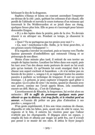 – 505 – 
hérissant le dos de la dragonne. 
Saphira s’élança et laissa un courant ascendant l’emporter au-dessus de la cité ; puis, quittant les colonnes d’air chaud, elle perdit de l’altitude et survola le cours tortueux d’un ruisseau qui traversait le Du Weldenvarden et se jetait dans un étang, quelques lieues plus loin. Elle se posa et s’accroupit pour laisser descendre Eragon. 
« Il y a des lapins dans la prairie, près de la rive. Tu devrais réussir à en attraper un. Pendant ce temps, je chasserai le daim. » 
« Quoi ? Tu ne partageras pas tes proies avec moi ? » 
« Ça, non ! ronchonna-t-elle. Enfin, je le ferai peut-être, si ces grosses souris t’échappent ! » 
Il la regarda s’envoler en souriant, puis se tourna vers l’herbe épaisse parsemée d’ombellifères qui entourait l’étang et se préoccupa de son dîner. 
Moins d’une minute plus tard, il retirait de son terrier un couple de lapins inertes. Localiser les bêtes dans son esprit, puis les tuer avec l’un des douze mots porteurs de mort ne lui avait pris qu’un instant. Ce qu’Oromis lui avait enseigné ôtait à la chasse son aspect excitant et hasardeux. « Je n’ai même pas eu besoin de les pister », songea-t-il, se rappelant toutes les années passées à parfaire sa technique de traqueur. Il eut un sourire ironique. « À présent, je peux capturer n’importe quel gibier à ma guise. Ça n’a plus de sens ! Au moins, quand je chassais avec une pierre, comme me l’avait appris Brom, cela constituait encore un défi. Mais ça… C’est de l’abattage. » 
L’avertissement de Rhunön, la forgeronne, lui revint alors en mémoire : S’il te suffit de prononcer quelques mots pour obtenir ce que tu désires, c’est trop facile, et le résultat perd sa saveur. « J’aurais dû prêter un peu plus d’attention à ses paroles », songea-t-il. 
D’un geste expérimenté, il tira son vieux couteau de chasse, dépouilla et vida les bêtes, puis, ayant mis de côté le coeur, les rognons et le foie, il enterra les viscères pour que l’odeur n’attirât pas les charognards. Il dégagea alors un espace, y empila du bois et alluma par magie un petit feu, car il n’avait pas pensé à se munir de ses silex. Il attisa le foyer jusqu’à  