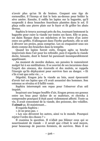 – 506 – 
n’avoir plus qu’un lit de braises. Coupant une tige de cornouiller, il l’écorça et tint le bois au-dessus pour brûler la sève amère. Ensuite, il enfila les lapins sur la baguette, qu’il suspendit à deux branches fourchues plantées dans le sol. Il plaça enfin une pierre plate sur le foyer et fit griller les abats dessus. 
Saphira le trouva accroupi près du feu, tournant lentement la baguette pour cuire la viande sur toutes ses faces. Elle se posa, un daim flasque dans ses mâchoires et les restes d’un autre entre ses griffes. S’allongeant dans l’herbe parfumée, elle se mit à dévorer ses proies, peau comprise. Les os craquaient sous ses dents comme des branches dans la tempête. 
Quand les lapins furent cuits, Eragon agita sa broche improvisée dans l’air pour les refroidir, puis il regarda la viande dorée, luisante, dont le fumet lui paraissait incomparablement appétissant. 
Au moment de mordre dedans, ses pensées le ramenèrent malgré lui à ses méditations. Il se souvint de ses incursions dans l’esprit des oiseaux, des écureuils et des mulots, se rappela l’énergie qu’ils déployaient pour survivre face au danger. « Et s’ils n’ont que cette vie… » 
Dégoûté, Eragon jeta la viande au loin, aussi épouvanté d’avoir tué ces lapins que s’il avait assassiné des hommes. Son estomac se révulsa et il faillit vomir. 
Saphira interrompit son repas pour l’observer d’un oeil inquiet. 
Inspirant une longue bouffée d’air, Eragon pressa ses genoux entre ses bras pour tâcher de se maîtriser, et chercha à comprendre pourquoi il était aussi violemment affecté. Toute sa vie, il avait consommé de la viande, des poissons, des volailles. Il aimait ça. Et maintenant… 
Il regarda Saphira : 
« Je ne peux pas. » 
« Les uns dévorent les autres, ainsi va le monde. Pourquoi rejeter l’ordre des choses ? » 
Il examina la question. Il n’allait pas blâmer ceux qui se nourrissaient de viande – il savait que c’était le seul moyen, pour beaucoup de pauvres fermiers, de survivre. Mais il ne  