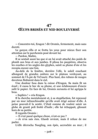 – 508 – 
47 OEUFS BRISÉS ET NID BOULEVERSÉ 
— Concentre-toi, Eragon ! dit Oromis, fermement, mais sans dureté. 
Le garçon cilla et se frotta les yeux pour mieux fixer son attention sur le parchemin posé devant lui. 
— Pardon, Maître. 
Il se sentait aussi las que si on lui avait attaché des poids de plomb aux bras et aux jambes. Il plissa les paupières, observa les courbes et les angles des glyphes, saisit sa plume d’oie et les recopia encore une fois. 
Au-delà de la fenêtre, derrière l’elfe, le soleil couchant allongeait de grandes ombres sur le plateau verdoyant, au sommet de l’À-pic de Tel’naeír. Plus haut, des rubans de nuages duveteux flottaient dans le ciel. 
Une douleur fusa dans la cuisse d’Eragon. Sa main fit un écart ; il cassa le bec de sa plume, et une éclaboussure d’encre salit le papier. En face de lui, Oromis sursauta et lui agrippa le bras. 
« Saphira ! » cria Eragon. 
Il la chercha mentalement et, à sa stupéfaction, fut repoussé par un mur infranchissable qu’elle avait érigé autour d’elle. À peine pouvait-il la sentir. C’était comme de vouloir saisir un globe de granit poli frotté d’huile ; elle lui échappait, glissant hors de sa portée. 
Il regarda Oromis : 
— Il s’est passé quelque chose, n’est-ce pas ? 
— Je n’en sais rien. Glaedr revient, mais il refuse de me parler. 
L’elfe décrocha Naegling, son épée, accrochée au mur ; il  